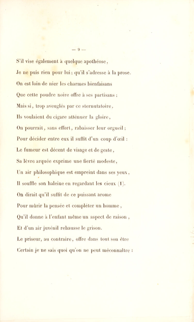 S’il vise également à quelque apothéose, Je ne puis rien pour lui; qu’il s’adresse à la prose. On est loin de nier les charmes bienfaisans Que cette poudre noire offre à ses partisans ; Mais si, trop aveuglés par ce sternutatoire, Ils voulaient du cigare atténuer la gloire. On pourrait, sans effort, rabaisser leur orgueil; Pour décider entre eux il suffit d’un coup d’œil : Le fumeur est décent de visage et de geste, Sa lèvre arquée exprime une fierté modeste, Un air philosophique est empreint dans ses yeux, Il souffle son haleine en regardant les cieux (1). On dirait qu’il suffit de ce puissant arôme Pour mûrir la pensée et compléter un homme , Qu’il donne à l’enfant même un aspect de raison , Et d’un air juvénil rehausse le grisou. Le priseur, au contraire, offre dans tout son être Certain je ne sais quoi qu’on ne peut méconnaître :