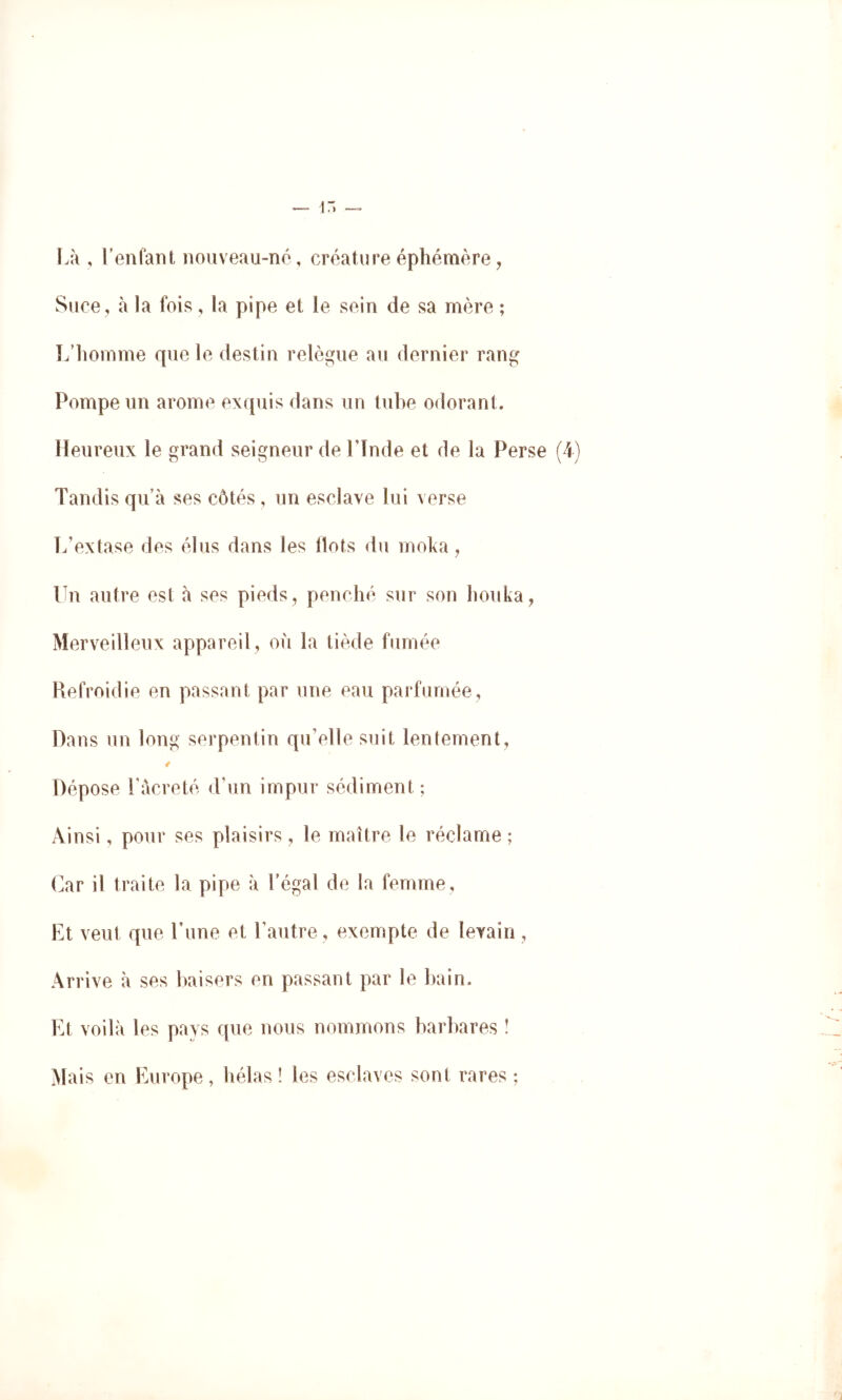 Là , reniant nouveau-né, créature éphémère, Suce, à la fois, la pipe et le sein de sa mère ; L’iiomme que le destin relègue au dernier rang Pompe un arôme exquis flans un tuhe odorant. Heureux le grand seigneur de Llnde et de la Perse (4) Tandis qu’à ses côtés , un esclave lui verse L’extase des élus dans les Ilots du moka, Un autre est à ses pieds, penché sur son houka, Merveilleux appareil, où la tiède fumée Refroidie en passant par une eau parfumée. Dans un long serpentin qu’elle suit lentement, / Dépose Làcreté d’un impur sédiment ; Ainsi, pour ses plaisirs, le maître le réclame ; Car il traite la pipe à Légal de la femme. Et veut que Lune et l’autre , exempte de levain, Arrive à ses baisers en passant par le bain. Et voilà les pays que nous nommons barbares ! Mais en Europe, hélas ! les esclaves sont rares ;