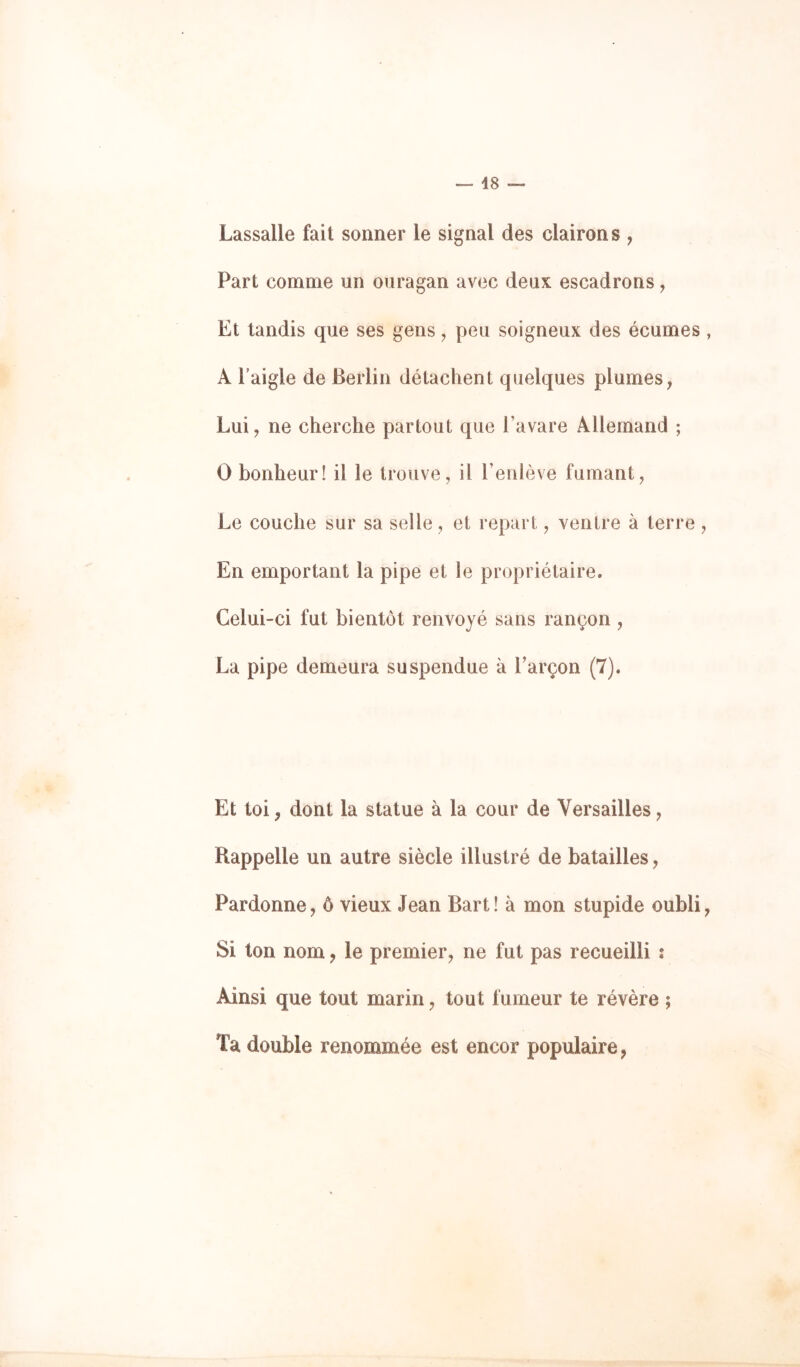Lassalle fait sonner le signal des clairons , Part comme un ouragan avec deux escadrons, Et tandis que ses gens ^ peu soigneux des écumes , A Faigle de Berlin détachent quelques plumes, Lui, ne cherche partout que l’avare Allemand ; O bonheur! il le trouve, il l’enlève fumant, Le couche sur sa selle, et repart, ventre à terre , En emportant la pipe et le propriétaire. Celui-ci fut bientôt renvoyé sans rançon , La pipe demeura suspendue à l’arçon (7). Et toi, dont la statue à la cour de Versailles, Rappelle un autre siècle illustré de batailles, Pardonne, ô vieux Jean Bart! à mon stupide oubli. Si ton nom, le premier, ne fut pas recueilli s Ainsi que tout marin, tout fumeur te révère ; Ta double renommée est encor populaire,