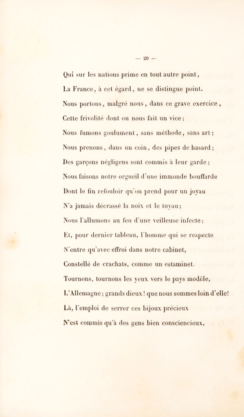 Qui sur lus luilioris prime en tout autre point, La France^ à cet égard, ne se distingue point. Nous portons, malgré nous, dans ce grave exercice, Cette frivolité dont on nous fait un vice ; Nous fumons goulûment, sans méthode, sans art; Nous prenons, dans un coin, des pipes de hasard; Dos garçons négligens sont commis à leur garde ; Nous faisons notre orgueil d’une immonde bouffarde Dont le fin refouloir qu’on prend pour un joyau N’a jamais décrassé la noix et le tuyau; Nous rallumons au feu d’une veilleuse infecte; Et, pour dernier tableau, l’houiiae qui se respecte N’entre qu’avec effroi dans notre cabinet, Constellé de crachats, comme un estaminet. Tournons, tournons les yeux vers le pays modèle, L’Allemagne ; grands dieux ! que nous sommes loin d’elle Là, l’emploi de serrer ces bij oux précieux N’est commis qu’à des gens bien consciencieux,