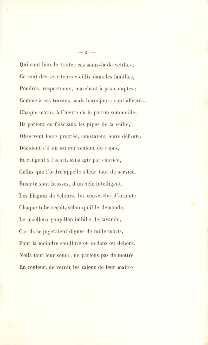 Qui sont loin de traiter ces soins-ià de vétilles; Ce sont des serviteurs vieillis dans les familles, Poudrés, respectueux, marchant à pas comptés; Comme à ces travaux seuls leurs jours sont alfecté Chaque matin, à riieure où le patron sommeille, Us portent en faisceaux les pipes de la veille, Observent leurs progrès, constatent leurs défauts, Décident s'il en est qui veulent du repos. Et rangent à récart, sans agir par caprice, Celles que Tordre appelle à leur tour de service. Ensuite sont brossés, d'un zèle intelligent. Les blagues de velours, les couvercles d’argent ; Chaque tube reçoit, selon qu’il le demande. Le moelleux goupillon imbibé de lavande, Car ils se jugeraient dignes de mille morts, Pour la moindre souillure ou dedans ou dehors. Voilà tout leur souci ; ne parlons pas de mettre En couleur, de vernir les salons de leur maître.