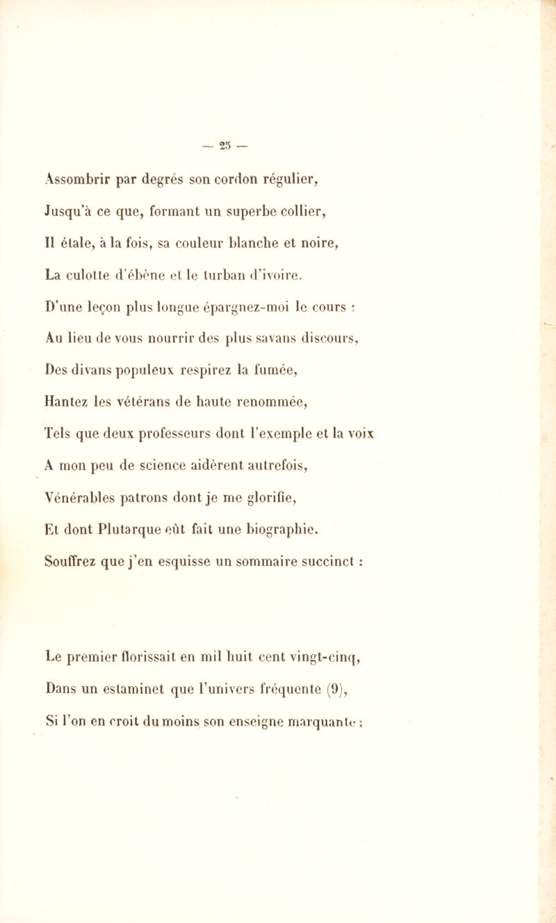 Assombrir par degrés son cordon régulier. Jusqu’à ce que, formant un superbe collier, Il étale, à la fois, sa couleur blanche et noire, La culotte d'ébène et le turban dMvoire. D’une leçon plus longue épargnez-moi le cours : Au lieu de vous nourrir des plus savans discours, Des divans populeux respirez la fumée, Hantez les vétérans de haute renommée, Tels que deux professeurs dont l’exemple et la voix A mon peu de science aidèrent autrefois. Vénérables patrons dont je me glorifie, Et dont Plutarque eût fait une biographie. Souffrez que j’en esquisse un sommaire succinct : Le premier florissait en mil huit cent vingt-cinq, Dans un estaminet que l’univers fréquente (9), Si l’on en croit du moins son enseigne marquante ;