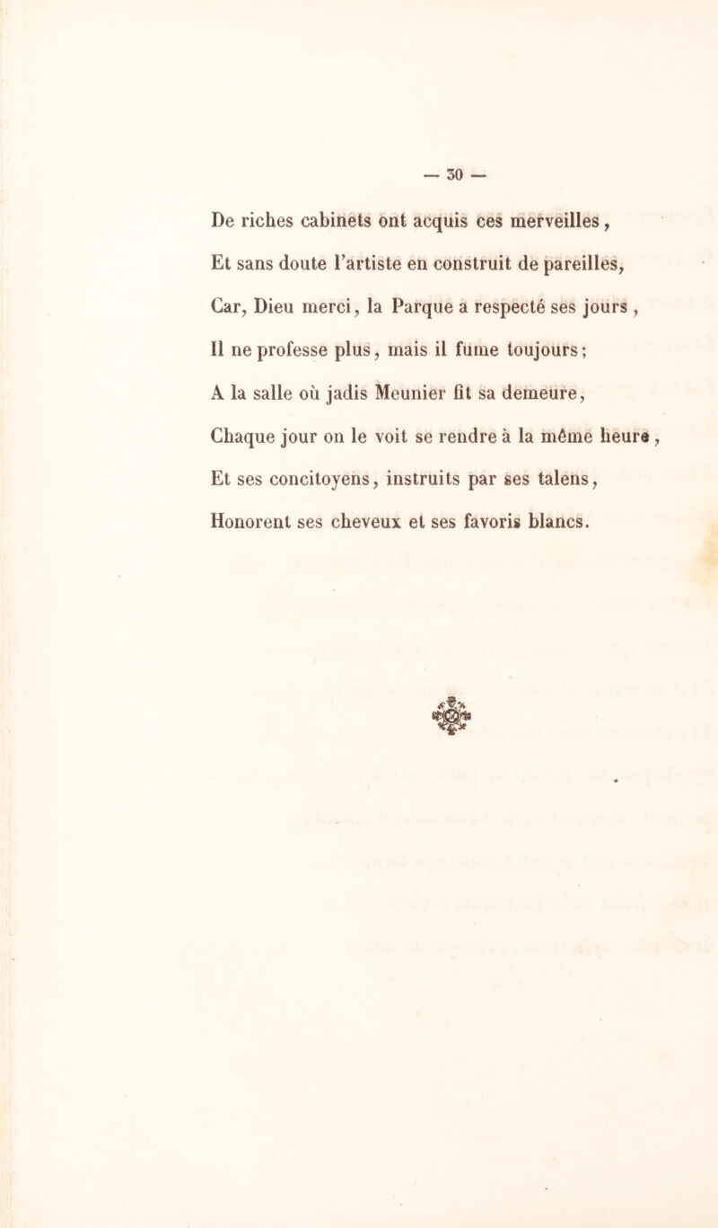 De riches cabinets ont acquis ces merveilles, Et sans doute Tartiste en construit de pareilles, Car, Dieu merci, la Parque a respecté ses jours , Il ne professe plus, mais il fume toujours ; A la salle où jadis Meunier fît sa demeure, Chaque jour on le voit se rendre à la même heure, Et ses concitoyens, instruits par ses talens, Honorent ses cheveux et ses favoris blancs.