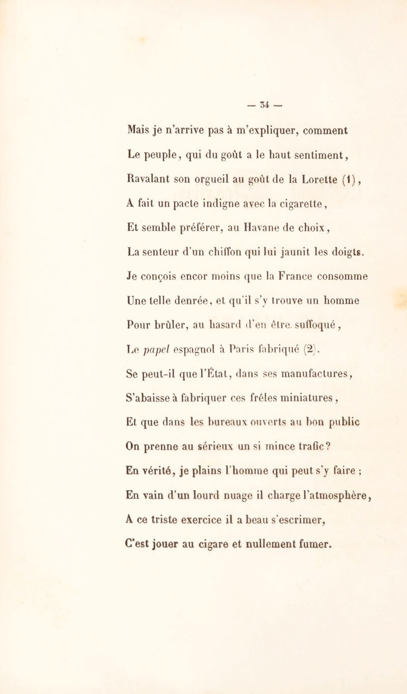 34 — Mais je n’arrive pas à m’expliquer, comment Le peuple, qui du goût a le haut sentiment. Ravalant son orgueil au goût de la Lorette (1), A fait un pacte indigne avec la cigarette, Et semble préférer, au Havane de choix, La senteur d’un chiffon qui lui jaunit les doigts. Je conçois encor moins que la France consomme Une telle denrée, et qu’il s’y trouve un homme Pour brûler, au hasard (Feu être, suffoqué, T^e papel espagnol à Paris fabriqué (2). Se peut-il que l’État, dans ses manufactures. S’abaisse à fabriquer ces frêles miniatures, Et que dans les bureaux ouverts au bon public On prenne au sérieux un si mince trafic? En vérité, je plains riiomme qui peut s’y faire ; En vain d’un lourd nuage il charge l’atmosphère, A ce triste exercice il a beau s’escrimer. C'est jouer au cigare et nullement fumer.