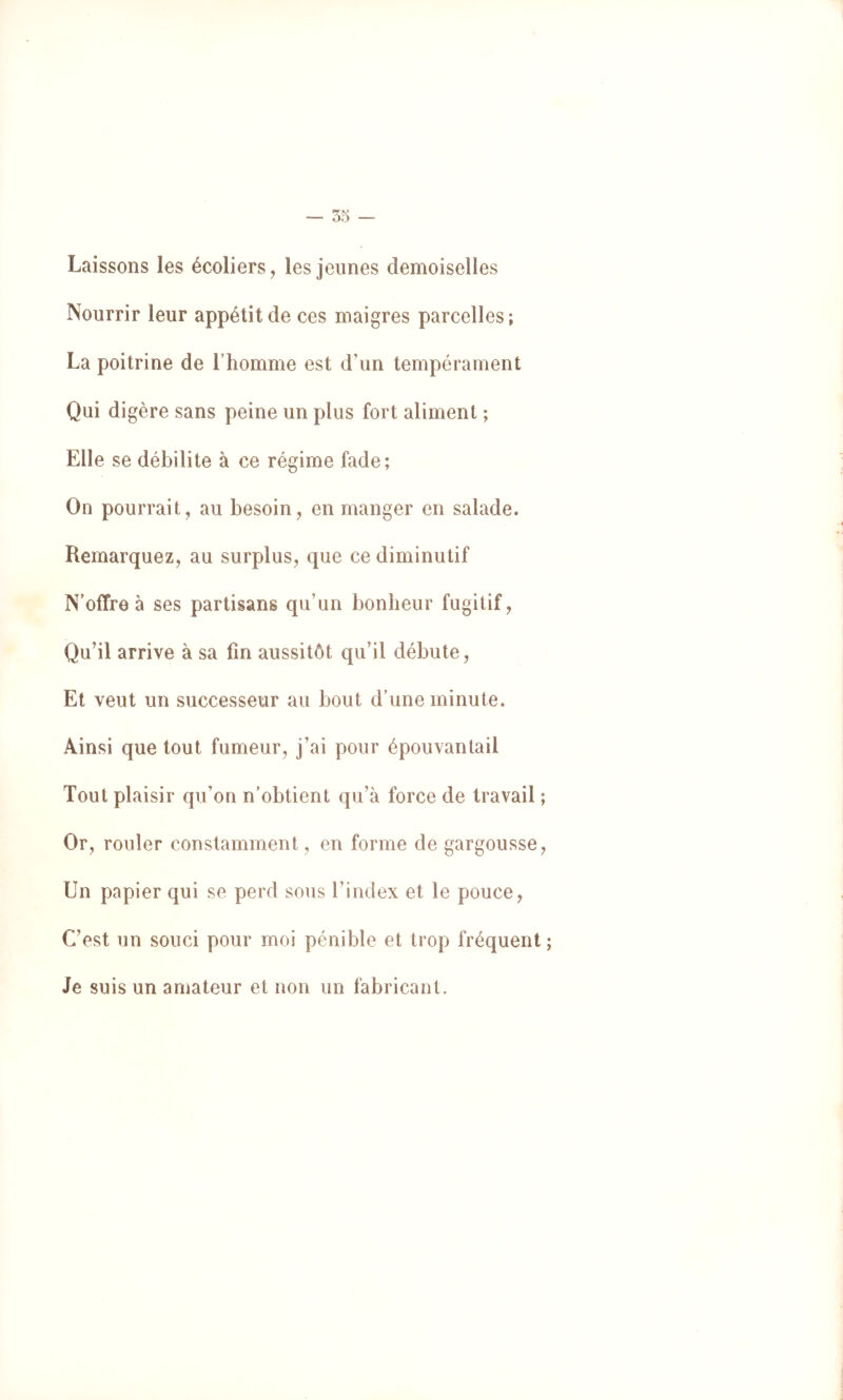 — 05 — Laissons les écoliers, les jeunes demoiselles Nourrir leur appétit de ces maigres parcelles; La poitrine de l’homme est d’un tempérament Qui digère sans peine un plus fort aliment ; Elle se débilite à ce régime fade; On pourrait, au besoin, en manger en salade. Remarquez, au surplus, que ce diminutif Noffre à ses partisans qu’un bonheur fugitif. Qu’il arrive à sa fin aussitôt qu’il débute. Et veut un successeur au bout d’une minute. Ainsi que tout fumeur, j’ai pour épouvantail Tout plaisir qu’on n’obtient qu’à force de travail ; Or, rouler constamment, en forme de gargousse. Un papier qui se perd sous l’index et le pouce. C’est un souci pour moi pénible et trop fréquent ; Je suis un amateur et non un fabricant.