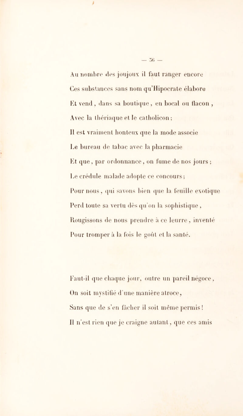 Au uornbro «les joujoux il faut ranger encore Ces substances sans nom qu’Hipocrate élabore Kt vend , dans sa bouti([ue, en bocal ou tlacon , Avec la lliériaque et le catbolicon; Il est vraiment honteux que la mode associe Le bureau de tabac avec la pharmacie Et que , par ordonnance, on fume de nos jours ; Le crédule malade adopte ce concours; Cour nous, (pii savons Inen que la feuille exotique Perd toute sa veiiu dès qu’on la sophistique , Rougissons de nous prendre à ce leurre , inventé Pour tromper à la Ibis le gont et la santé. Faut-il que chaque jour, outre un pareil négoce, On soit mystifié d’une manière atroce Sans que de s’en tacher il soit même permis! Il n’est rien que je craigne autant, que ces amis
