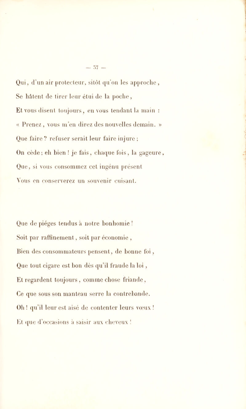 Qui, d’un air protecleur, silôt qu’on les approche , Se hâtent de tirer leur étui de la poche, Et vous disent toujours , en vous tendant la main : a Prenez, vous nPen direz des nouvelles demain. » Que faire ? refuser serait leur faire injure ; On cède; eh bien ! je fais, chaque fois, la gageure Que, si vous consoininez cet ingénu présent Vous en conserverez un souvenir cuisant. Que de pièges tendus à notre bonhomie ! Soit par raffinement, soit par économie , Bien des consommateurs pensent, de bonne foi, Que tout cigare est bon dès quhl fraude la loi, Et regardent toujours, comme chose friande, Ce que sous son manteau serre la contrebande. Oh ! qu’il leur est aisé de contenter leurs vœux î Et que d’occasinns à saisir aux chevcMix î