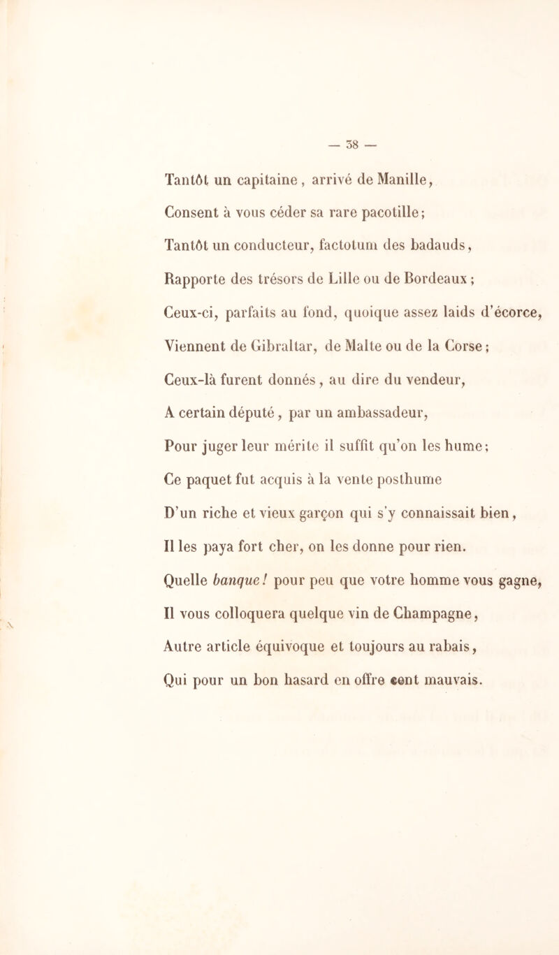 — 58 — Tantôt un capitaine , arrivé de Manille, Consent à vous céder sa rare pacotille ; Tantôt un conducteur, factotum des badauds, Rapporte des trésors de Lille ou de Bordeaux ; Ceux-ci, parfaits au fond, quoique assez laids d’écorce, Viennent de Gibraltar, de Malte ou de la Corse ; Ceux-là furent donnés , au dire du vendeur, A certain député, par un ambassadeur. Pour juger leur mérite il suffit qu’on les hume; Ce paquet fut acquis à la vente posthume D’un riche et vieux garçon qui s’y connaissait bien, Il les paya fort cher, on les donne pour rien. Quelle banque! pour peu que votre homme vous gagne, Il vous colloquera quelque vin de Champagne, Autre article équivoque et toujours au rabais, Qui pour un bon hasard en offre cent mauvais.