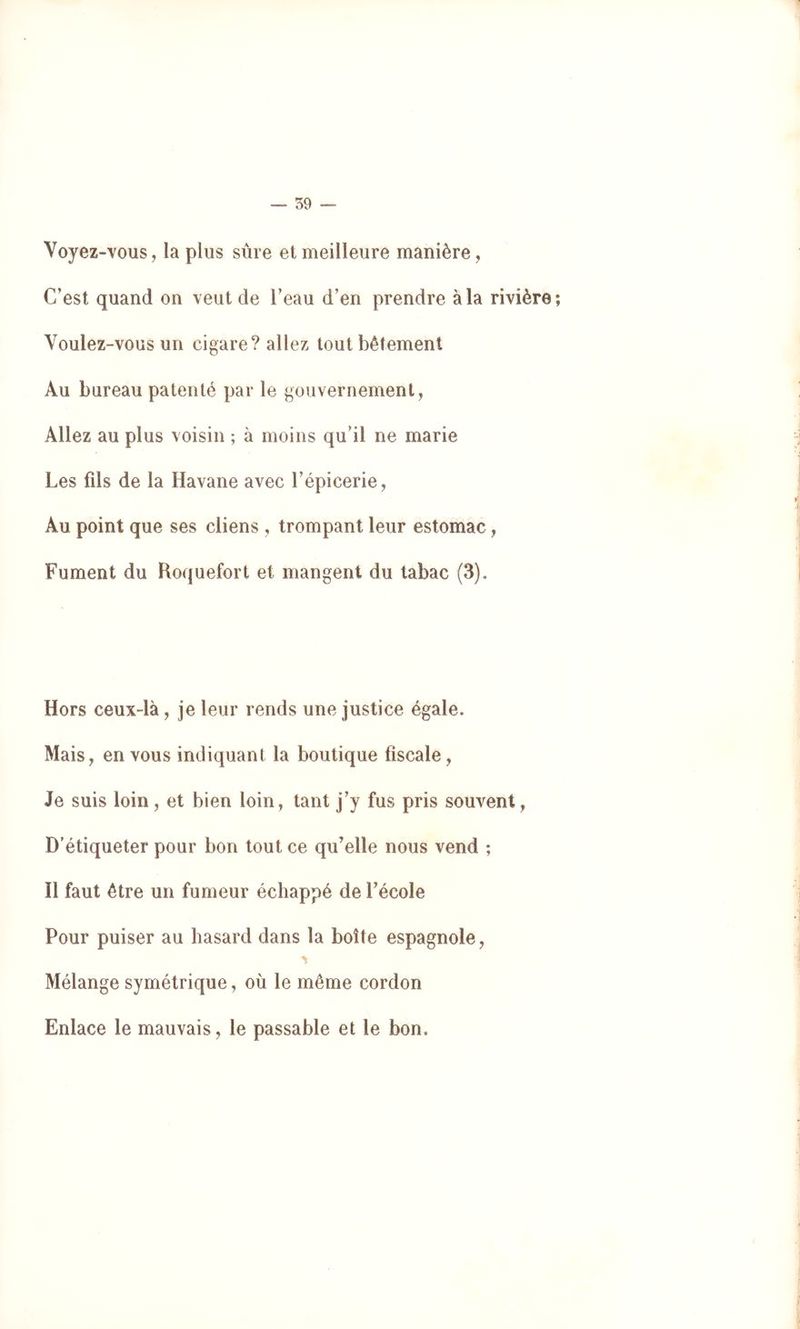 59 — Voyez-vous, la plus sûre et meilleure manière, C’est quand on veut de l’eau d’en prendre à la rivière; Voulez-vous un cigare? allez tout bêtement Au bureau patenté par le gouvernement, Allez au plus voisin ; à moins qu’il ne marie Les fds de la Havane avec l’épicerie. Au point que ses cliens , trompant leur estomac, Fument du Roquefort et mangent du tabac (3). Hors ceux-là, je leur rends une justice égale. Mais, en vous indiquant la boutique fiscale, Je suis loin, et bien loin, tant j’y fus pris souvent, D’étiqueter pour bon tout ce qu’elle nous vend ; Il faut être un fumeur échappé de l’école Pour puiser au hasard dans la boîte espagnole. Mélange symétrique, où le même cordon Enlace le mauvais, le passable et le bon.
