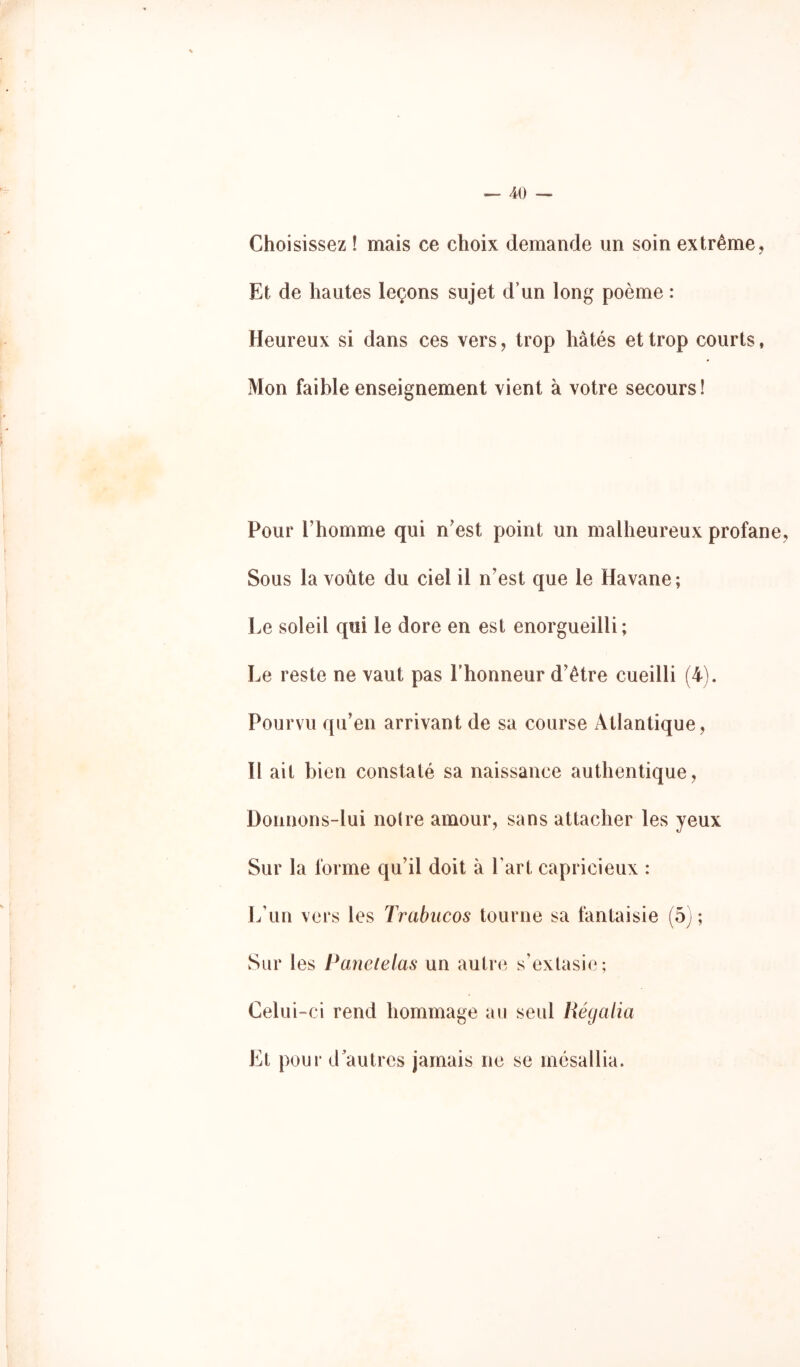 Choisissez ! mais ce choix demande un soin extrême, Et de hautes leçons sujet d’un long poème : Heureux si dans ces vers, trop hâtés et trop courts, Mon faible enseignement vient à votre secours! Pour riiomme qui n'est point un malheureux profane, Sous la voûte du ciel il n'est que le Havane; Le soleil qui le dore en est enorgueilli; Le reste ne vaut pas l’honneur d'être cueilli (4). Pourvu qu'en arrivant de sa course Atlantique, Il ait bien constaté sa naissance authentique, Donnons-lui noire amour, sans attacher les yeux Sur la forme qu'il doit à Part capricieux : L’un vers les Trabiicos tourne sa fantaisie (5) ; Sur les Panelelas un autre s'extasie; Gel U i-ci rend hommage au seul Hégalia Et pour d’autres jamais ne se mésallia.