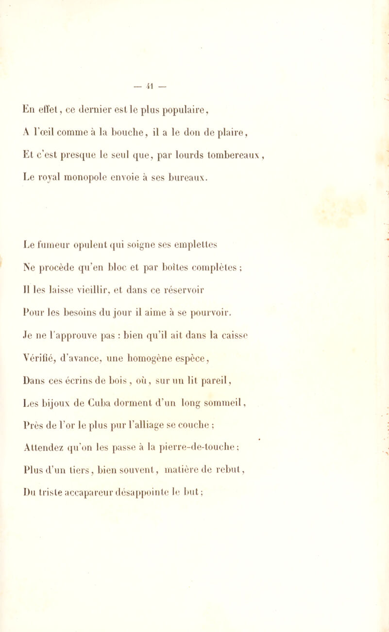 En etïel , ce dernier est le plus populaire, x\ l'œil comme à la bouche, il a le don de plaire, Et c’est presque le seul que, par lourds tombereaux, Le royal monopole envoie à ses bureaux. lœ fumeur opulent qui soigne ses emplettes Ne procède qu’en bloc et par boîtes complètes ; Il les laisse vieillir, et dans ce réservoir Pour les besoins du jour il aime à se pourvoir. Je ne Papprouve pas : bien qu’il ait dans la caisse Vérifié, d’avance, une homogène espèce, Dans ces écrins de bois , où, sur un lit pareil. Les bijoux de Cuba dorment d’un long sommeil, Près de l’or le plus pur l’alliage se couche ; Attendez qu’on les passe à la pierre-de-touche ; Plus d’un tiers, bien souvent, matière de rebut, Du triste accapareur désap[)ointe le but;