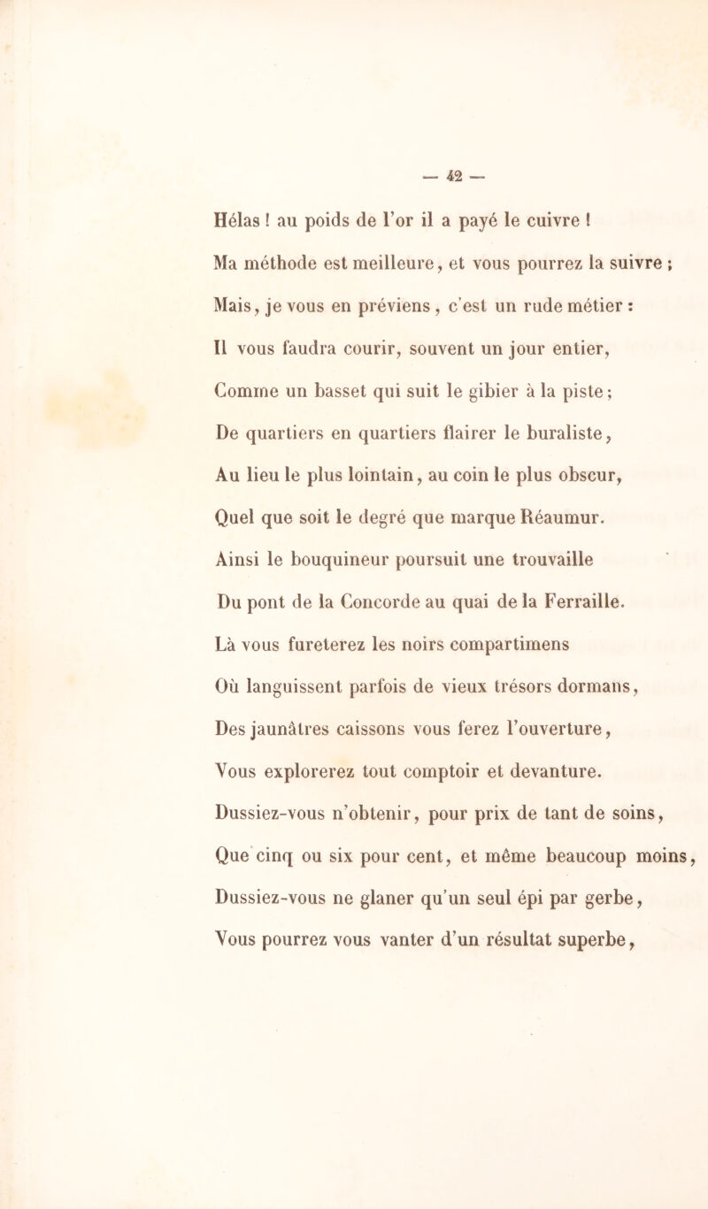 Hélas ! au poids de l’or il a payé le cuivre ! Ma méthode est meilleure, et vous pourrez la suivre ; Mais, je vous en préviens , c’est un rude métier : îl vous faudra courir, souvent un jour entier, Gomme un basset qui suit le gibier à la piste ; De quartiers en quartiers flairer le buraliste, Au lieu le plus lointain, au coin le plus obscur, Quel que soit le degré que marque Réaumur. Ainsi le bouquineur poursuit une trouvaille Du pont de la Concorde au quai de la Ferraille. Là vous fureterez les noirs compartimens Où languissent parfois de vieux trésors dormans. Des jaunâtres caissons vous ferez l’ouverture, Vous explorerez tout comptoir et devanture. Dussiez-vous n’obtenir, pour prix de tant de soins. Que cinq ou six pour cent, et même beaucoup moins, Dussiez-vous ne glaner qu’un seul épi par gerbe, Vous pourrez vous vanter d’un résultat superbe,