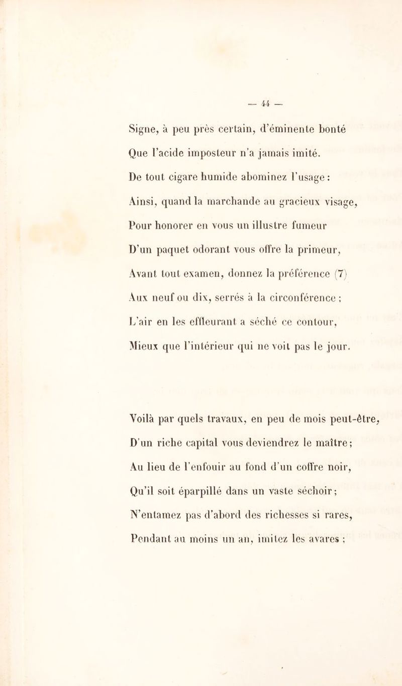 Signe, à peu près certain, d’éminente bonté Que l’acide imposteur n’a jamais imité. De tout cigare humide abominez l’usage ; Ainsi, quand la marchande au gracieux visage, Pour honorer en vous un illustre fumeur D’un paquet odorant vous offre la primeur, Avant tout examen, donnez la préférence (7) Aux neuf ou dix, serrés à la circonférence ; L'air en les eftleurant a séché ce contour, Mieux que l’intérieur qui ne voit pas le jour. Voilà par quels travaux, en peu de mois peut-êtr D’un riche capital vous deviendrez le maître; Au lieu de l’enfouir au fond d’un coffre noir. Qu’il soit éparpillé dans un vaste séchoir ; N’entamez pas d’abord des richesses si rares. Pendant au moins un an, imitez les avares ;