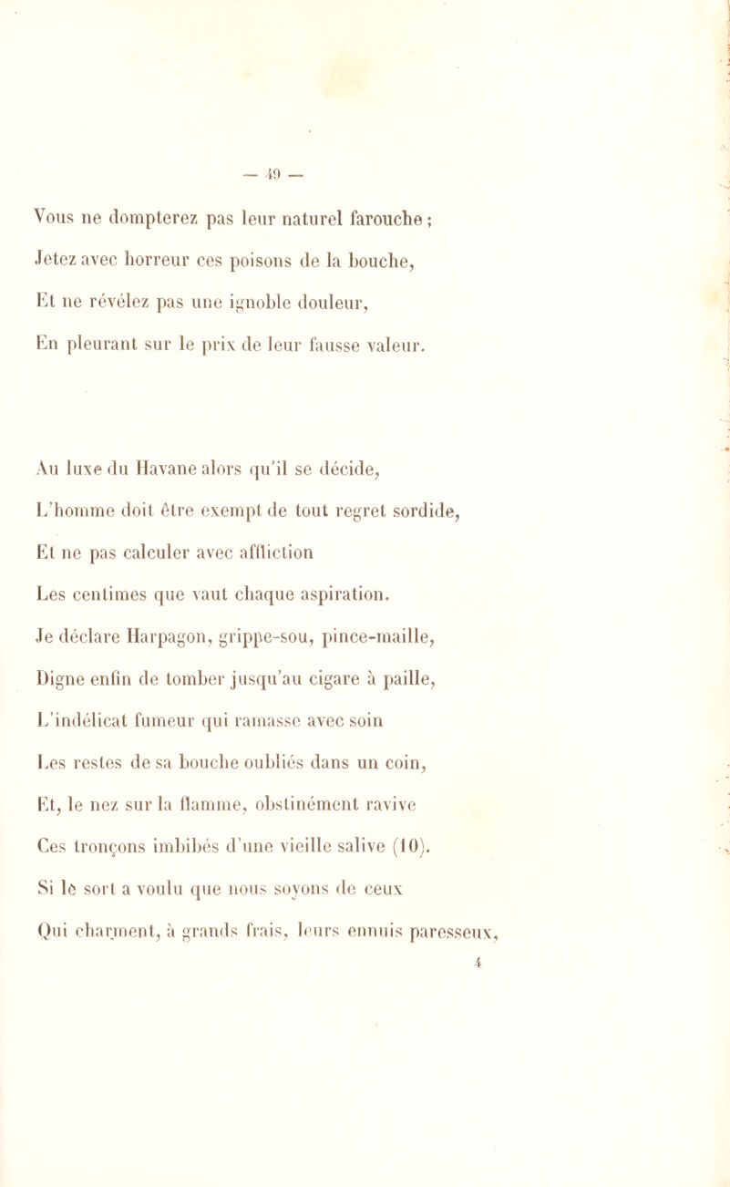 Vous ne dompterez pas leur naturel farouche; Jetez avec horreur ces poisons de la bouche, Et ne révélez pas une ignoble douleur. En pleurant sur le prix de leur fausse valeur. Au luxe du Havane alors qu’il se décide, Ldiomme doit être exempt de tout regret sordide. Et ne pas calculer avec affliction Les centimes que vaut chaque aspiration. Je déclare Harpagon, grippe-sou, pince-maille. Digne enfin de tomber jusqu’au cigare à paille. L’indélicat fumeur qui ramasse avec soin Les restes de sa bouche oubliés dans un coin, Et, le nez sur la flamme, obstinément ravive Ces tronçons imbibés d’une vieille salive (10). Si lè sort a voulu que nous soyons de ceux Qui charment, à grands frais, leurs ennuis paresseux,