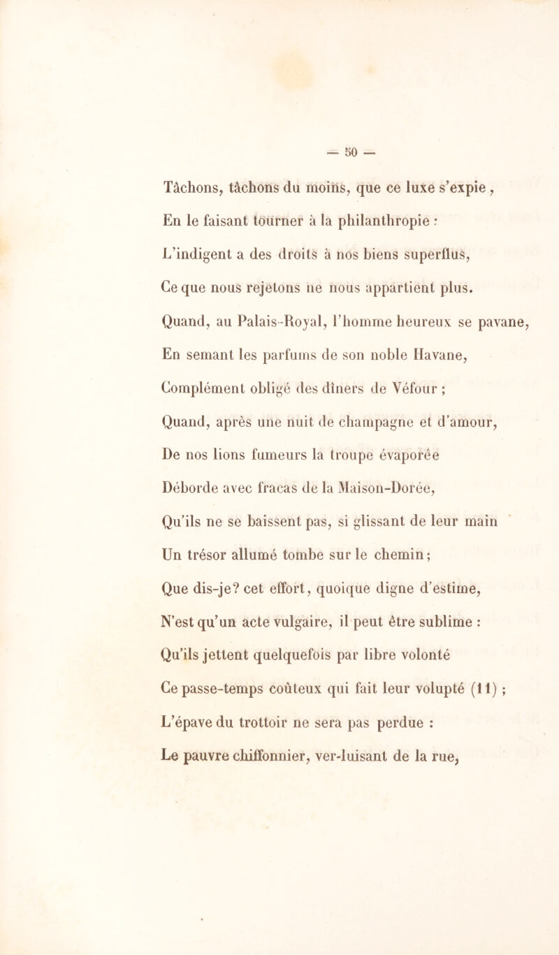 Tâchons, tâchons du moins, que ce luxe s'expie, En le faisant tourner à la philanthropie : L'indigent a des droits à nos biens superflus. Ce que nous rejetons ne nous appartient plus. Quand, au Palais -Royal, Thomme heureux se pavane, En semant les parfums de son noble Havane, Complément obligé des dîners de Véfour ; Quand, après une nuit de champagne et d’amour, De nos lions fumeurs la troupe évaporée Déborde avec fracas de la Maison-Dorée, Qu’ils ne se baissent pas, si glissant de leur main Un trésor allumé tombe sur le chemin ; Que dis-je? cet effort, quoique digne d’estime. N’est qu'un acte vulgaire, il peut être sublime : Qu’ils jettent quelquefois par libre volonté Ce passe-temps coûteux qui fait leur volupté (11) ; L'épave du trottoir ne sera pas perdue : Le pauvre chiffonnier, ver-luisant de la rue,
