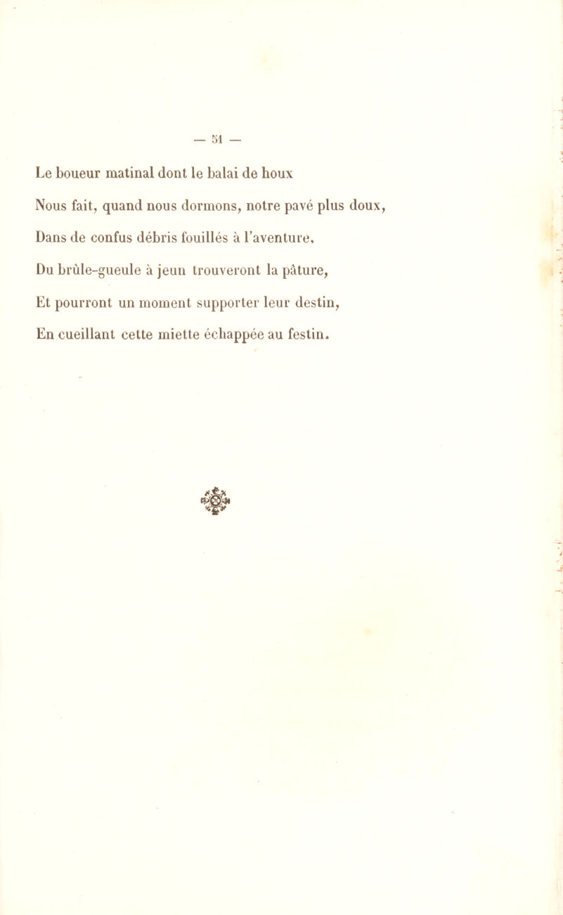 Le Loueur matinal dont le balai de houx Nous faitj quand nous dormons, notre pavé plus doux, Dans de confus débris fouillés à Taventure, Du brûle-gueule à jeun trouveront la pâture, Et pourront un moment supporter leur destin. En cueillant cette miette échappée au festin*