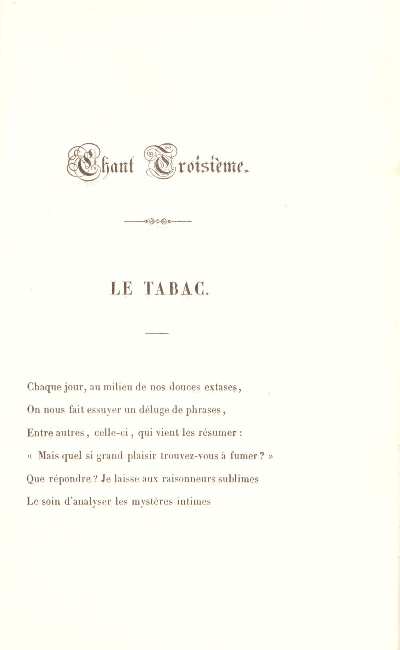xcisi'mc LE TA BAL. Chaque jour, au milieu de nos douces extases, On nous fait essuyer un déluge de phrases, Entre autres, celle-ci, qui vient les résumer : « Mais quel si grand plaisir trouvez-vous à fumer ? » Que répondre? Je laisse aux raisonneurs sublimes Le soin d’analyser les mystères intimes