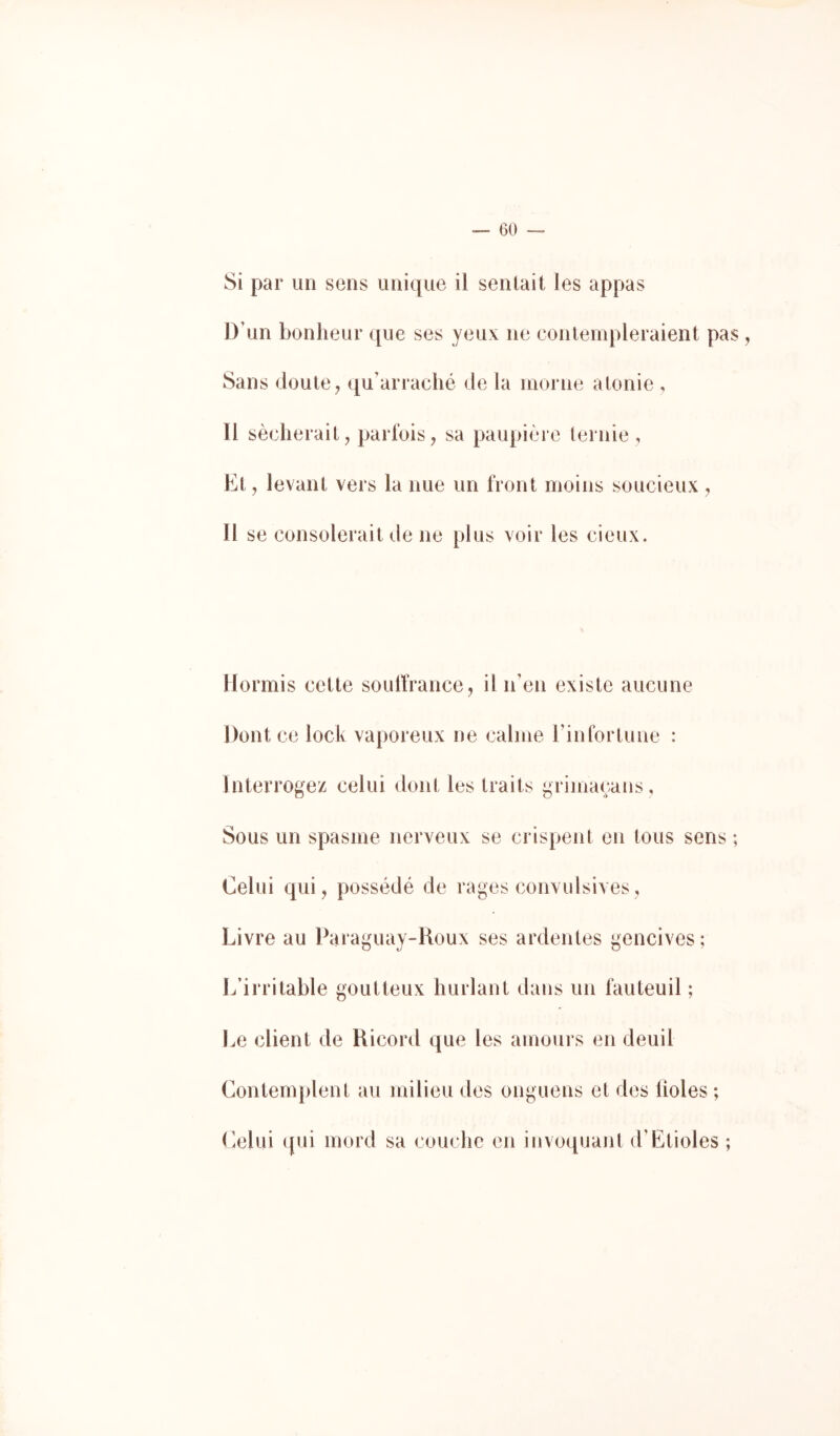Si par un sens unique il sentait les appas D’un bonheur que ses yeux ne contempleraient pas , Sans doute ^ qu’arraché de la morne atonie , ïl sécherait, parfois, sa paupière ternie , Et, levant vers la nue un front moins soucieux , Il se consolerait de ne plus voir les cieux. Hormis cette soulfrance , il n’en existe aucune Dont ce lock vaporeux ne calme l’infortune : Interrogez celui dont les traits grimaçans, Sous un spasme nerveux se crispent en tous sens ; Celui qui, possédé de rages convulsives, Livre au Paraguay-Roux ses ardentes gencives ; L’irritable goutteux hurlant dans un fauteuil ; Le client de Ricord que les amours en deuil Contemplent au milieu des onguens et des lioles ; Celui qui mord sa couche en invoquant d’Etioles ;