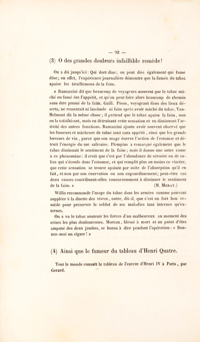 (3) 0 des grandes douleurs infaillible remède ! On a dit jusqu’ici : Qui dort dîne; on peut dire également qui fume dîne; en effet, l’expérience journalière démontre que la fumée du tabac apaise les tiraillemens de la faim. a Ramazzini dit que beaucoup de voyageurs assurent que le tabac mâ- ché ou fumé ôte l’appétit, et qu’on peut faire alors beaucoup de chemin sans être pressé de la faim. Guill. Pison, voyageant dans des lieux dé- serts, ne ressentait ni lassitude ni faim après avoir mâché du tabac. Van- Helmont dit la même chose; il prétend que le tabac apaise la faim, non en la satisfaisant, mais en détruisant cette sensation et en diminuant l'ac- tivité des autres fonctions. Ramazzini ajoute avoir souvent observé que les fumeurs et mâcheurs de tabac sont sans appétit, ainsi que les grands buveurs de vin , parce que son usage énerve l’action de l’estomac et dé- truit l’énergie du suc salivaire. PIcmpius a remarqué également que le tabac diminuait le sentiment de la faim ; mais il donne une autre cause à ce phénomène: il croit que c’est par l’abondance de sérosité ou de sa- live qui s’écoule dans l’estomac, et qui remplit plus ou moins ce viscère, que celte sensation se trouve apaisée par suite de l’absorption qu’il en fait, et non par son énervation ou son engourdissement; peut-être ces deux causes contribuent-elles concurremment à diminuer le sentiment de la faim. » (M. Merat.) Willis recommande l’usage du tabac dans les armées comme pouvant suppléer à la disette des vivres, outre, dit-il, que c’est un fort bon re- mède pour préserver le soldat de ses maladies tant internes qu’ex- ternes. On a vu le tabac soutenir les forces d’un malheureux au moment des crises les plus douloureuses. Moreau, blessé à mort et au point d’être amputé des deux jambes, se borna à dire pendant l’opération : « Don- nez-moi un cigare ! » (4) Ainsi que le fumeur du tableau d’Henri Quatre. Tout le monde connaît le tableau de l’entrée d’Henri IV à Paris , par Gérard. ^