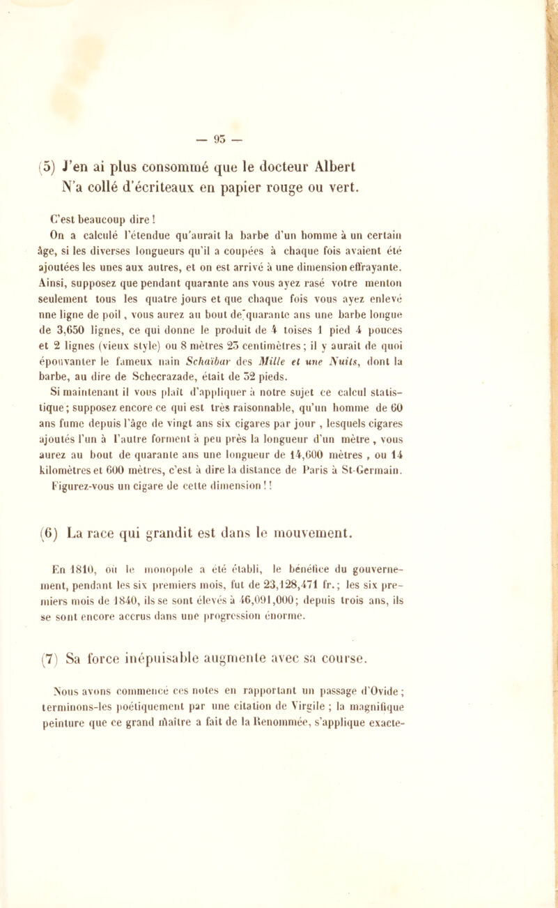— 95 (5) J'en ai plus consommé que le docteur Albert N’a collé d’écriteaux en papier rouge ou vert. C’est beaucoup dire î On a calculé l’étendue qu’aurait la barbe d’un bomme à un certain âge, si les diverses longueurs qu’il a coupées à chaque fois avaient été ajoutées les unes aux autres, et on est arrivé à une dimension effrayante. Ainsi, supposez que pendant quarante ans vous ayez rasé votre menton seulement tous les quatre jours et que chaque fois vous ayez enlevé nne ligne de poil, vous aurez au bout de'quaranle ans une barbe longue de 3,650 lignes, ce qui donne le produit de 4 toises 1 pied 4 pouces et 2 lignes (vieux style) ou 8 mètres 25 centimètres; il y aurait de quoi épo\ivanler le fameux nain Schaïbar des Mille et une Nuits, dont la barbe, au dire de Scbecrazade, était de 52 pieds. Si maintenant il vous plaît d’appliquer à notre sujet ce calcul statis- tique; supposez encore ce qui est très raisonnable, qu’un homme de 60 ans fume depuis l’âge de vingt ans six cigares par jour , lesquels cigares ajoutés l’un à l’autre forment à peu près la longueur d’un mètre , vous aurez au bout de quarante ans une longueur de 14,600 mètres , ou 14 kilomètres et 600 mètres, c’est à dire la distance de Paris à St-Germain. Figurez-vous un cigare de celte dimension ! ! (6) La race qui grandit est dans le mouvement. En 1810, où le monopole a été établi, le bénélice du gouverne- ment, pendant les six premiers mois, fut de 23,128,471 fr.; les six pre- miers mois de 1840, ils se sont élevés à 46,091,000; depuis trois ans, ils se sont encore accrus dans une jtrogression énorme. (7) Sa force inépuisable augmente avec sa course. A’ous avons commencé ces notes en rapportant un passage d’Ovide ; lerminons-les poétiquement par une citation de Virgile ; la magnifique peinture que ce grand lùaîire a fait de la Renommée, s’applique exacte-
