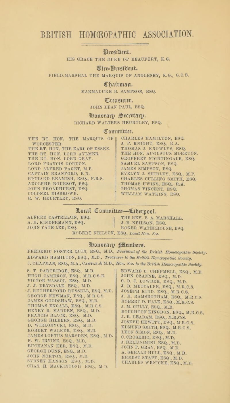 BRITISH HOKEOPATinC ASSOCIATION. Ills GRACE THE DUKE OF BEAUFORT, K.G. FIELD-AIARSIIAL THE MARQUIS OF ANGLESEY, K.G., G.C.B. Cj^airman. AIARMADUKE B. SAMPSON, ESQ. Crea^urcv. JOHN DEAN PAUL, ESa l^ouoravj) ^cci'etavD. RICHARD WALTERS HEURTLEA’, ESQ. Committee' THE RT. HON. THE MARQUIS OF WORCESTER. THE RT. IION. THE EARL OF ESSEX. THE RT. IION. LORD AYLMER. THE RT. IION. LORD GRAY. LORD FRANCIS GORDON. LORD ALFRED PAGET, M.P. CAPTAIN BRANFORD, R N. RICHARD BEAMISH, ESQ., F.R.S. ADOLPHE BOURSOT, ESQ. JOHN BROADIIURST, ESQ. COLONEL DISBROWE. R. W. IIEURTLEY, ESQ. CHARLES IIAAIILTON, ESQ, J. P. KNIGHT, ESQ., R.A. THOMAS J. KNOWLYS, ESQ. THE HON. AUGUSTUS MORETON. GEOFFREY NIGHTINGALE, ESQ. SAMUEL SAMPSON, ESQ. JAMES SIMPSON, ESQ. EVELYN J. SHIRLEY, ESQ., M.P. CHARLES CULLING SMITH, ESQ. THOMAS UWINS, ESQ., R.A. THOMAS VINCENT, ESQ. WILLIAM WATKINS, ESQ. ALFRED CASTELLAIN, ESQ. A. IT. KINDERMANN, ESQ. JOHN YATE LEE, ESQ. Ilocal Comiiuttce—Hiticrpool. THE REV. B. A. MARSHALL. J. B. NEILSON, ESQ. ROGER WATERHOUSE, ESQ. ROBERT NEILSON, ESQ. Local Hoti- Sec. f^onoi-aiT) ltlembei-£(. FREDERIC FOSTER QUIN, ESQ., M.D., President of the British Homoeopathic Society, EDWARD HAMILTON, ESQ., M.D., Treasurer to the British Homceopathk Society. J. CHAPMAN, ESQ., M.A., C.\ntab.& M.D., Hon. Sec. to the British Homoeopathic Society. S. T. PARTRIDGE, ESQ., M.D. HUGH CAMERON, ESQ., M.R.C.S.E. VICTOR MASSOL, ESQ., M.D. J. J. DRYSDALE, ESQ., M.D. J. RUTHERFORD RUSSELL, ESQ. M.D. GEORGE NEWMAN, ESQ., M.R.C.S. JAMBS GOODSHAW, ESQ., M.D. THOMAS ENGALL, ESQ., M.R.C.S. HENRY R. MADDEN, ESQ., M.D. FRANCIS BLACK, ESQ., M.D. GEORGE HILBERS, ESQ., M.D. D. WIELOBYCKI, ESQ., M.D. ROBERT WALKER, ESQ., M.D. JAMES LOFTUS MARSDEN, ESQ., il.D. F. W. IRVINE, ESQ., M.D. BUCHANAN KER, ESQ., M.D. GEORGE DUNN, ESQ., M.D. JOHN NORTON, ESQ., M.D. SYDNEY HANSON ESQ.. M.D. CHAS. H. MACKINTOSH ESQ., M.D. EDWARD C. CIIEPMELL, ESQ., M.D. JOHN OZANNE, ESQ., M.D. C. D. ,1. LOWDER, ESQ., M.D. J. B. METCALFE. ESQ., M.R.C.S. JOSEPH KIDD. ESQ., M.R.C.S. J. H. RAMSBOTHAM. ESQ., M.R.C.S. ROBERT D. HALE, ESQ., M.R.C.S. J. M. GULLY, ESQ., M.D. BOUGHTONKINGDON. ESQ., M.R.C.S. J. R. LEADAM, ESQ., M.R.C:S. JOSEPH HEWITT, ESQ., M.R.C.S, EDMUND SMITH, ESQ., M.R.C.S. LEON SIMON, ESQ., M.D. C.CROSERIO, ESQ., M.D. J. BELLUOMINI, ESQ., M.D. JOHN F. GRAY. ESQ., M D. A. GERALD HULL, ESQ., M.D. ERNEST STAFF, ESQ., M.D. CHARLES WENICKE, ESQ., M.D.