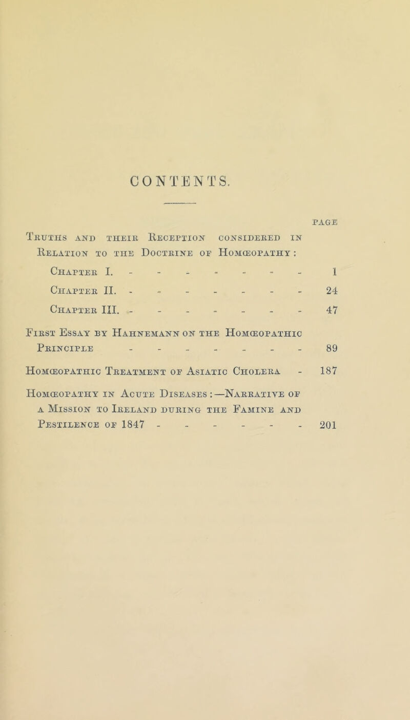 CONTENTS, PAGE TjIUTHS and THEIll RECEPTION CONSIDEEED IN Relation to the Doctkine of Homceopathy : Chaptee I. - -- -- -- 1 Ceiaptee II.- - - - - - - 24 Chaptee III. -------47 Fiest Essay by Hahnemann on the Homeopathic Peinciple - - 89 Homeopathic Teeatment of Asiatic Choleea - 187 Homeopathy in Acute Diseases:—Nakeative of A Mission to Ieeland dueing the Famine and Pestilence of 1847 - 201