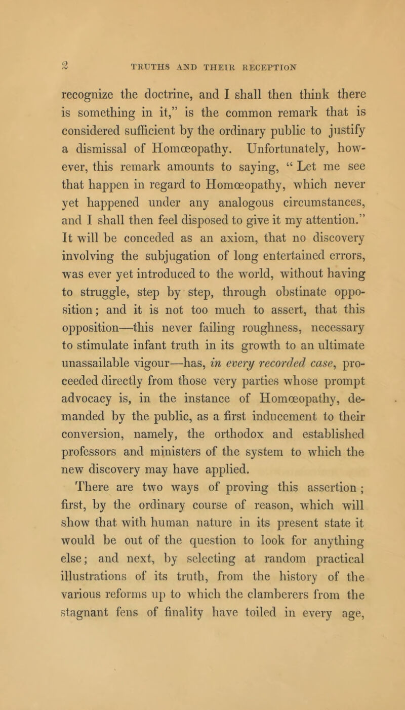 recognize the doctrine, and I shall then think there is something in it,” is the common remark that is considered sufficient by the ordinary public to justify a dismissal of Homoeopathy. Unfortunately, how- ever, this remark amounts to saying, “ Let me see that happen in regard to Homoeopathy, which never yet happened under any analogous circumstances, and I shall then feel disposed to give it my attention.” It will be conceded as an axiom, that no discovery involving the subjugation of long entertained errors, was ever yet introduced to the world, without having to struggle, step by step, through obstinate oppo- sition; and it is not too much to assert, that this opposition—this never failing roughness, necessary to stimulate infant truth in its growth to an ultimate unassailable vigour—has, in every recorded case^ pro- ceeded directly from those very parties whose prompt advocacy is, in the instance of Homoeopathy, de- manded by the public, as a first inducement to their conversion, namely, the orthodox and established professors and ministers of the system to which the new discovery may have applied. There are two ways of proving this assertion ; first, by the ordinary course of reason, which will show that with human nature in its present state it would he out of the question to look for anything else; and next, by selecting at random practical illustrations of its truth, from the history of the various reforms up to which the clamberers from the stagnant fens of finality have toiled in every age,