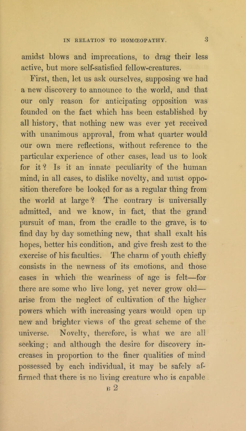 3 amidst blows and imprecations, to drag their less active, but more self-satisfied fellow-creatures. First, then, let us ask ourselves, supposing we had a new discovery to announce to the world, and that our only reason for anticipating opposition was founded on the fact which has been established by all history, that nothing new was ever yet received with unanimous approval, from what quarter would our own mere refiections, without reference to the particular experience of other cases, lead us to look for it Is it an innate peculiarity of the human mind, in all cases, to dislike novelty, and must oppo- sition therefore be looked for as a regular thing from the world at largeThe contrary is universally admitted, and we know, in fact, that the grand pursuit of man, from the cradle to the grave, is to find day by day something new, that shall exalt his hopes, better his condition, and give fresh zest to the exercise of his faculties. The charm of youth chiefly consists in the newness of its emotions, and those cases in which th'e weariness of age is felt—for there are some who live long, yet never grow old— arise from the neglect of cultivation of the higher powers which with increasing years would open up new and brighter views of the great scheme of the universe. Novelty, therefore, is what we are all seeking; and although the desire for discovery in- creases in proportion to the finer qualities of mind possessed by each individual, it may be safely af- firmed that there is no living creature who is capable B 2