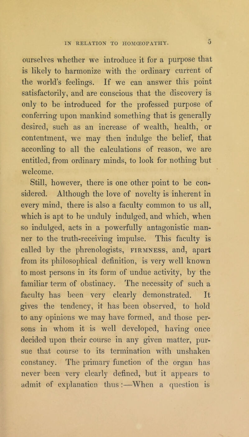 ourselves whether we introduce it for a purpose that is likely to harmonize with the ordinary current of the world’s feelings. If we can answer this point satisfactorily, and are conscious that the discovery is only to be introduced for the professed purpose of conferring upon mankind something that is generally desired, such as an increase of wealth, health, or contentment, we may then indulge the belief, that according to all the calculations of reason, we are entitled, from ordinary minds, to look for nothing hut welcome. Still, however, there is one other point to be con- sidered. Although the love of novelty is inherent in every mind, there is also a faculty common to us all, which is apt to he unduly indulged, and which, when so indulged, acts in a powerfully antagonistic man- ner to the truth-receiving impulse. This faculty is called by the phrenologists, firmness, and, apart from its philosophical definition, is very well known to most persons in its form of undue activity, by the familiar term of obstinacy. The necessity of such a faculty has been very clearly demonstrated. It gives the tendency, it has been observed, to hold to any opinions we may have formed, and those per- sons in whom it is well developed, having once decided upon their course in any given matter, pur- sue that course to its termination with unshaken constancy. The primary function of the organ has never been very clearly defined, but it appears to admit of explanation thus :—When a question is