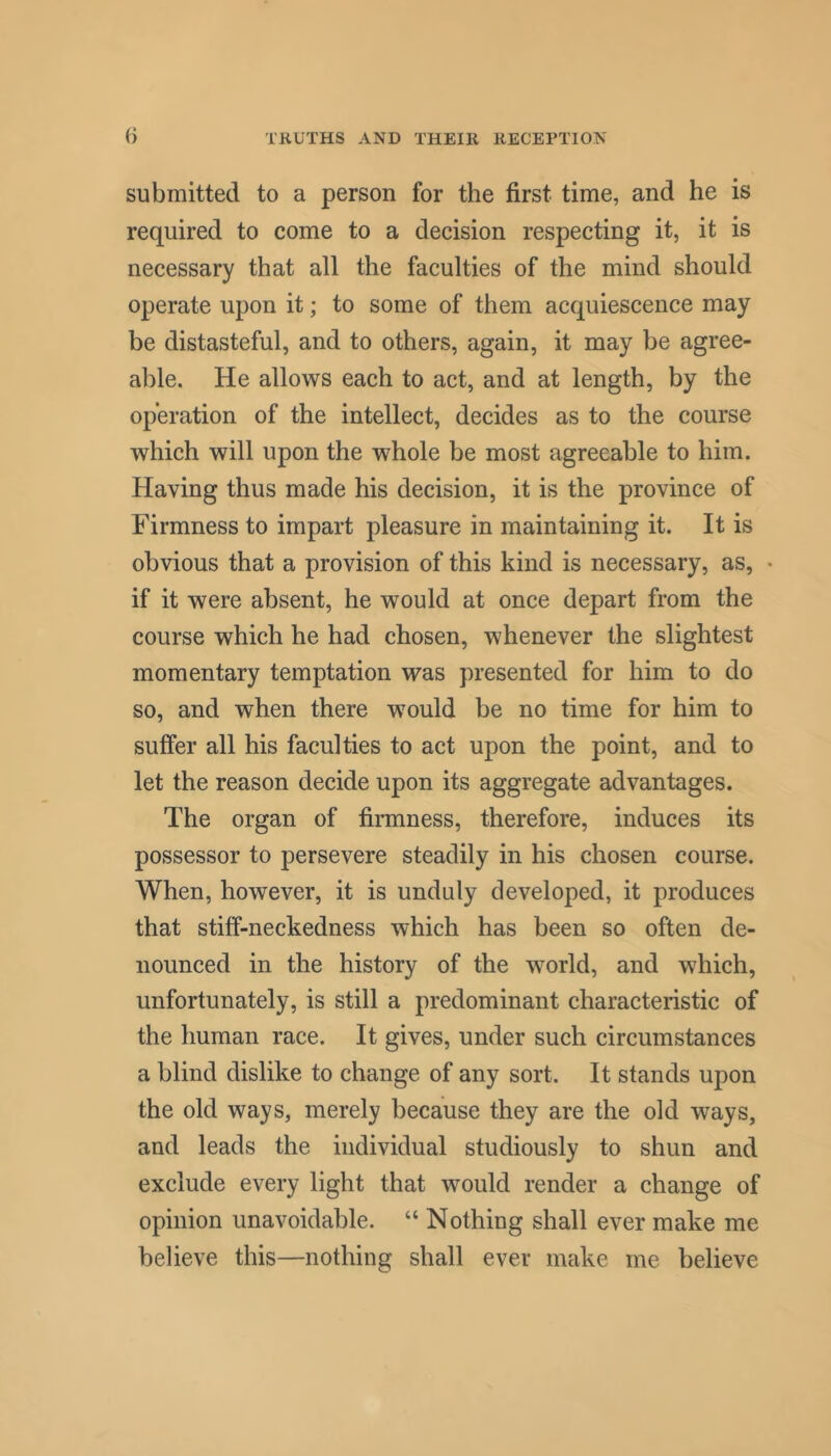 submitted to a person for the first time, and he is required to come to a decision respecting it, it is necessary that all the faculties of the mind should operate upon it; to some of them acquiescence may be distasteful, and to others, again, it may be agree- able. He allows each to act, and at length, by the operation of the intellect, decides as to the course which will upon the whole be most agreeable to him. Having thus made his decision, it is the province of Firmness to impart pleasure in maintaining it. It is obvious that a provision of this kind is necessary, as, • if it were absent, he would at once depart from the course which he had chosen, whenever the slightest momentary temptation was presented for him to do so, and when there wmuld be no time for him to suffer all his faculties to act upon the point, and to let the reason decide upon its aggregate advantages. The organ of firmness, therefore, induces its possessor to persevere steadily in his chosen course. When, however, it is unduly developed, it produces that stiff-neckedness which has been so often de- nounced in the history of the world, and which, unfortunately, is still a predominant characteristic of the human race. It gives, under such circumstances a blind dislike to change of any sort. It stands upon the old ways, merely because they are the old ways, and leads the individual studiously to shun and exclude every light that would render a change of opinion unavoidable. “ Nothing shall ever make me believe this—nothing shall ever make me believe