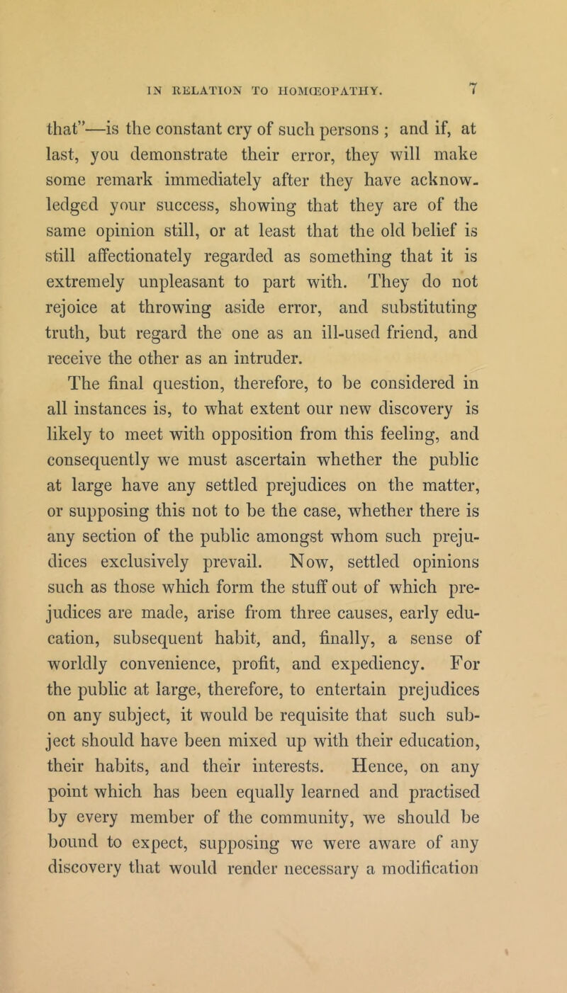 that”—is the constant cry of such persons ; and if, at last, you demonstrate their error, they will make some remark immediately after they have acknow- ledged your success, showing that they are of the same opinion still, or at least that the old belief is still affectionately regarded as something that it is extremely unpleasant to part with. They do not rejoice at throwing aside error, and substituting truth, but regard the one as an ill-used friend, and receive the other as an intruder. The final question, therefore, to be considered in all instances is, to what extent our new discovery is likely to meet with opposition from this feeling, and consequently we must ascertain whether the public at large have any settled prejudices on the matter, or supposing this not to be the case, whether there is any section of the public amongst whom such preju- dices exclusively prevail. Now, settled opinions such as those which form the stuff out of which pre- judices are made, arise from three causes, early edu- cation, subsequent habit, and, finally, a sense of worldly convenience, profit, and expediency. For the public at large, therefore, to entertain prejudices on any subject, it would be requisite that such sub- ject should have been mixed up with their education, their habits, and their interests. Hence, on any point which has been equally learned and practised by every member of the community, we should be bound to expect, supposing we were aware of any discovery that would render necessary a modification