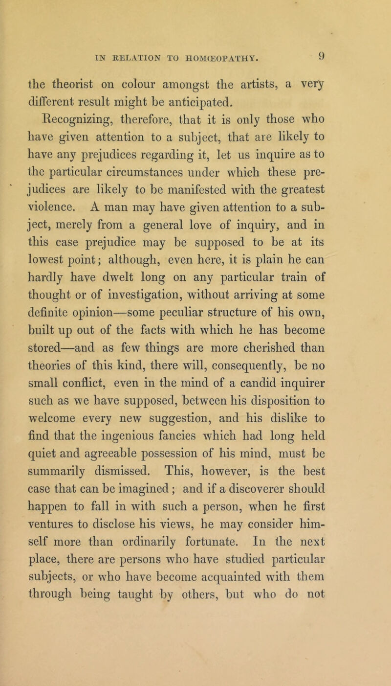 the theorist on colour amongst the artists, a very different result might be anticipated. Recognizing, therefore, that it is only those ’who have given attention to a subject, that are likely to have any prejudices regarding it, let us inquire as to the particular circumstances under which these pre- judices are likely to be manifested with the greatest violence. A man may have given attention to a sub- ject, merely from a general love of inquiry, and in this case prejudice may be supposed to be at its lowest point; although, even here, it is plain he can hardly have dwelt long on any particular train of thought or of investigation, without arriving at some definite opinion—some peculiar structure of his own, built up out of the facts with which he has become stored—and as few things are more cherished than theories of this kind, there will, consequently, be no small conflict, even in the mind of a candid inquirer such as we have supposed, between his disposition to welcome every new suggestion, and his dislike to find that the ingenious fancies which had long held quiet and agreeable possession of his mind, must be summarily dismissed. This, however, is the best case that can be imagined; and if a discoverer should happen to fall in with such a person, when he first ventures to disclose his views, he may consider him- self more than ordinarily fortunate. In the next place, there are persons who have studied particular subjects, or who have become acquainted with them through being taught by others, but who do not