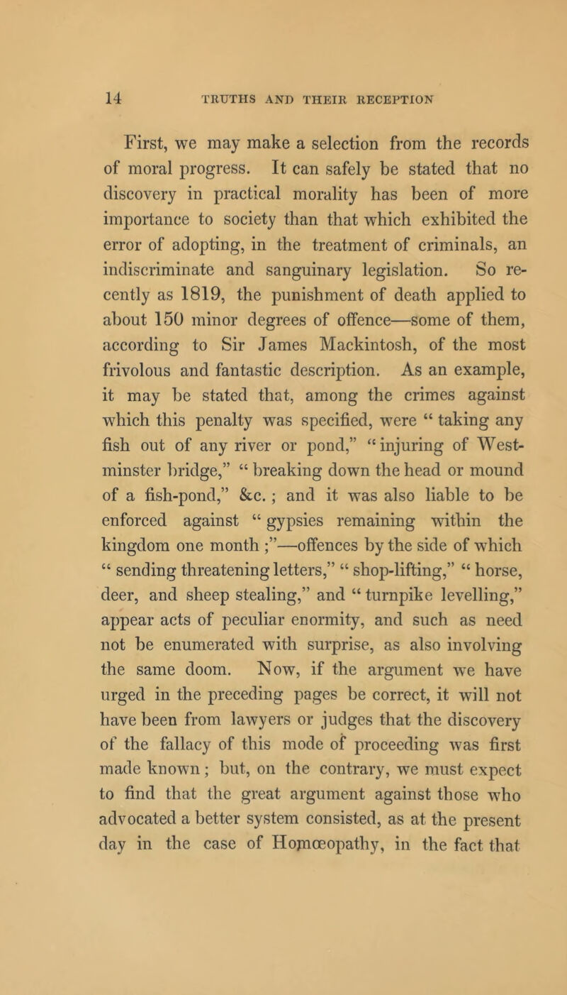 First, we may make a selection from the records of moral progress. It can safely be stated that no discovery in practical morality has been of more importance to society than that which exhibited the error of adopting, in the treatment of criminals, an indiscriminate and sanguinary legislation. So re- cently as 1819, the punishment of death applied to about 150 minor degrees of offence—some of them, according to Sir James Mackintosh, of the most frivolous and fantastic description. As an example, it may be stated that, among the crimes against which this penalty was specified, were “ taking any fish out of any river or pond,” “injuring of West- minster bridge,” “ breaking down the head or mound of a fish-pond,” &c.; and it was also liable to be enforced against “ gypsies remaining within the kingdom one month —offences by the side of which “ sending threatening letters,” “ shop-lifting,” “ horse, deer, and sheep stealing,” and “ turnpike levelling,” appear acts of peculiar enormity, and such as need not be enumerated with surprise, as also involving the same doom. Now, if the argument we have urged in the preceding pages be correct, it will not have been from lawyers or judges that the discovery of the fallacy of this mode of proceeding was first made known; but, on the contrary, we must expect to find that the great argument against those who advocated a better system consisted, as at the present day in the case of Hojnoeopathy, in the fact that