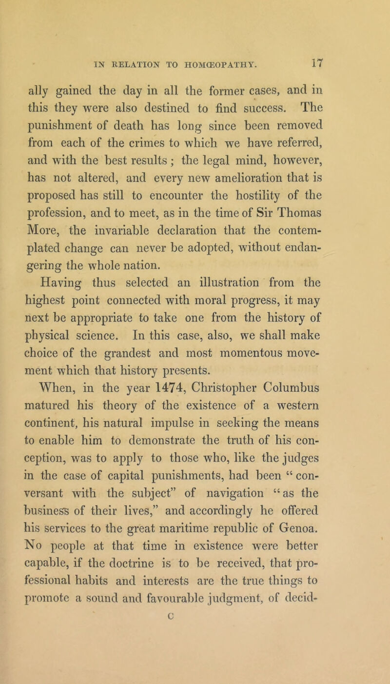 ally gained the day in all the former cases, and in this they were also destined to find success. The punishment of death has long since been removed from each of the crimes to which we have referred, and with the best results; the legal mind, however, has not altered, and every new amelioration that is proposed has still to encounter the hostility of the profession, and to meet, as in the time of Sir Thomas More, the invariable declaration that the contem- plated change can never be adopted, without endan- gering the whole nation. Having thus selected an illustration from the highest point connected with moral progress, it may next be appropriate to take one from the history of physical science. In this case, also, we shall make choice of the grandest and most momentous move- ment which that history presents. When, in the year 1474, Christopher Columbus matured his theory of the existence of a western continent, his natural impulse in seeking the means to enable him to demonstrate the truth of his con- ception, was to apply to those who, like the judges in the case of capital punishments, had been “ con- versant with the subject” of navigation “as the business of their lives,” and accordingly he offered his services to the great maritime republic of Genoa. No people at that time in existence were better capable, if the doctrine is to be received, that pro- fessional habits and interests are the true things to promote a sound and favourable judgment, of decid- c