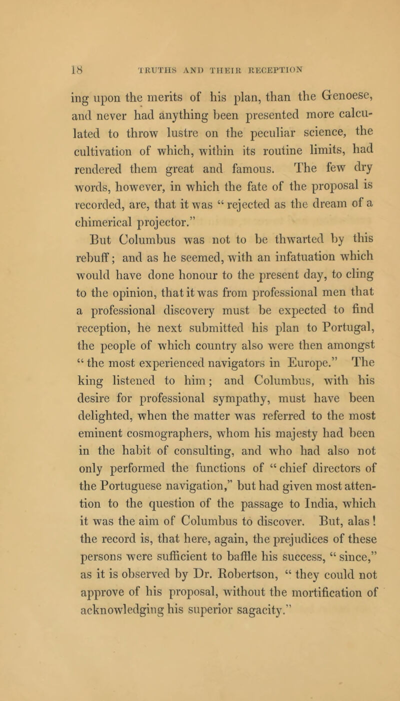 ing upon the merits of his plan, than the Genoese, and never had anything been presented more calcu- lated to throw lustre on the peculiar science, the cultivation of which, within its routine limits, had rendered them great and famous. The few dry words, however, in which the fate of the proposal is recorded, are, that it was “ rejected as the dream of a chimerical projector.” But Columbus was not to be thwarted by this rebuff; and as he seemed, with an infatuation which would have done honour to the present day, to cling to the opinion, that it was from professional men that a professional discovery must be expected to find reception, he next submitted his plan to Portugal, the people of which country also were then amongst “ the most experienced navigators in Europe.” The king listened to him; and Columbus, with his desire for professional sympathy, must have been delighted, when the matter was referred to the most eminent cosmographers, whom his majesty had been in the habit of consulting, and who had also not only performed the functions of “ chief directors of the Portuguese navigation,” but had given most atten- tion to the question of the passage to India, which it was the aim of Columbus to discover. But, alas! the record is, that here, again, the prejudices of these persons were sufficient to baffle his success, “ since,” as it is observed by Dr. Robertson, “ they could not approve of his proposal, without the mortification of acknowledging his superior sagacity.”