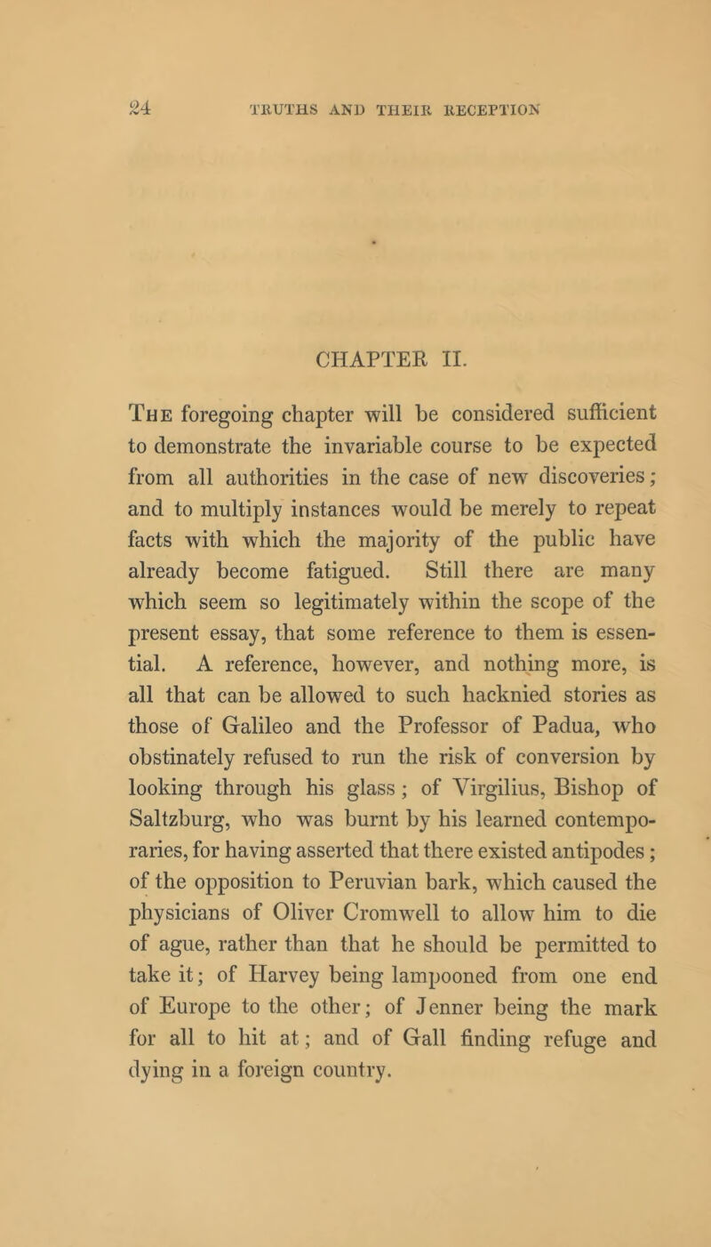 CHAPTER II. The foregoing chapter will be considered sufficient to demonstrate the invariable course to be expected from all authorities in the case of new discoveries; and to multiply instances would be merely to repeat facts with which the majority of the public have already become fatigued. Still there are many which seem so legitimately within the scope of the present essay, that some reference to them is essen- tial. A reference, however, and nothing more, is all that can be allowed to such hacknied stories as those of Galileo and the Professor of Padua, who obstinately refused to run the risk of conversion by looking through his glass; of Virgilius, Bishop of Saltzburg, who was burnt by his learned contempo- raries, for having asserted that there existed antipodes; of the opposition to Peruvian bark, which caused the physicians of Oliver Cromwell to allow him to die of ague, rather than that he should be permitted to take it; of Harvey being lampooned from one end of Europe to the other; of Tenner being the mark for all to hit at; and of Gall finding refuge and dying in a foreign country.