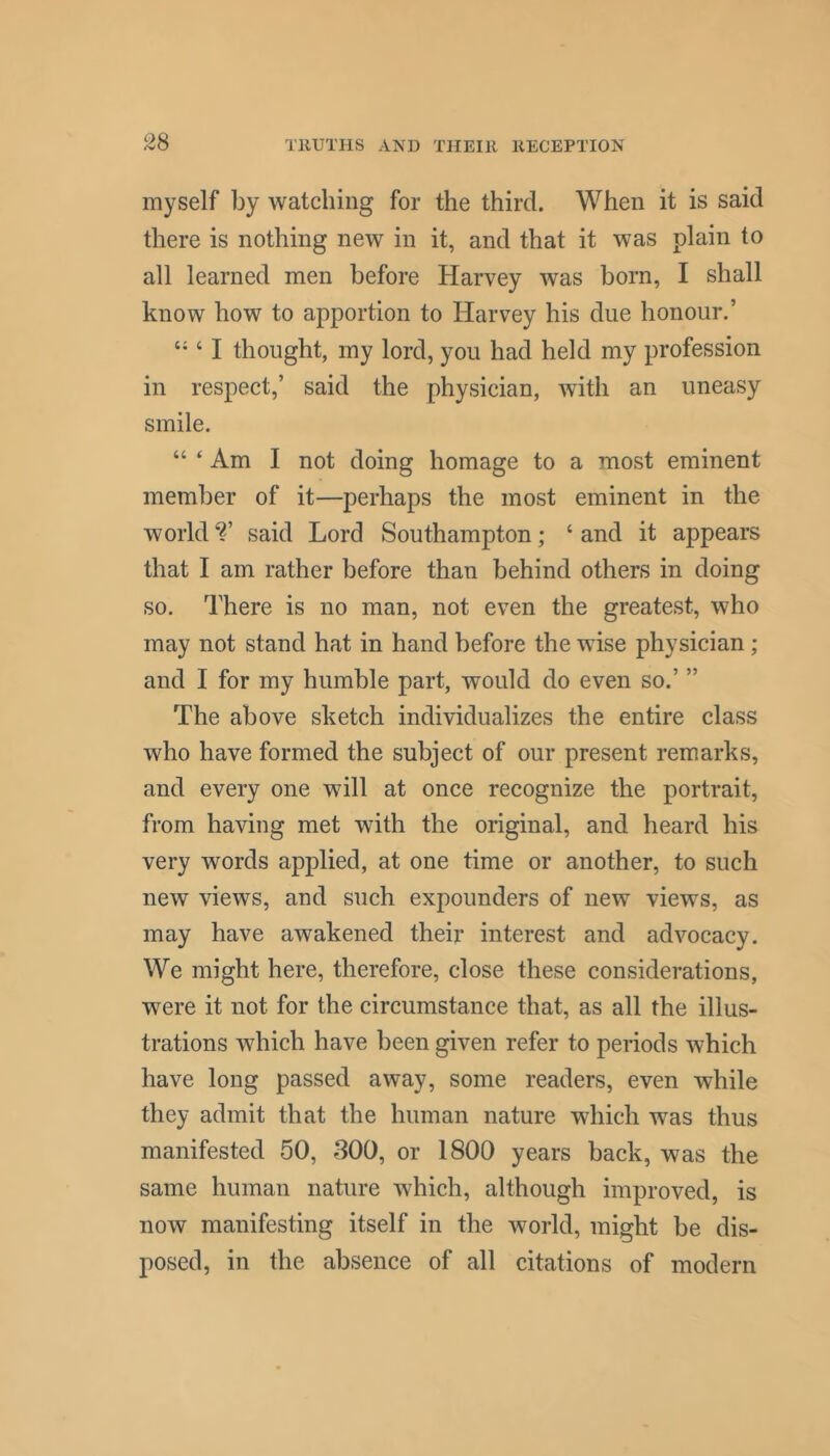 myself by watching for the third. When it is said there is nothing new in it, and that it was plain to all learned men before Harvey was born, I shall know how to apportion to Harvey his due honour.’ ‘ I thought, my lord, you had held my profession in respect,’ said the physician, with an uneasy smile. “ ‘ Am I not doing homage to a most eminent member of it—perhaps the most eminent in the world said Lord Southampton; ‘ and it appears that I am rather before than behind others in doing so. There is no man, not even the greatest, who may not stand hat in hand before the wise physician; and I for my humble part, would do even so.’ ” The above sketch individualizes the entire class who have formed the subject of our present remarks, and every one will at once recognize the portrait, from having met with the original, and heard his very words applied, at one time or another, to such new views, and such expounders of new views, as may have awakened their interest and advocacy. We might here, therefore, close these considerations, were it not for the circumstance that, as all the illus- trations which have been given refer to periods which have long passed away, some readers, even while they admit that the human nature which was thus manifested 50, 300, or 1800 years back, was the same human nature which, although improved, is now manifesting itself in the world, might be dis- posed, in the absence of all citations of modern