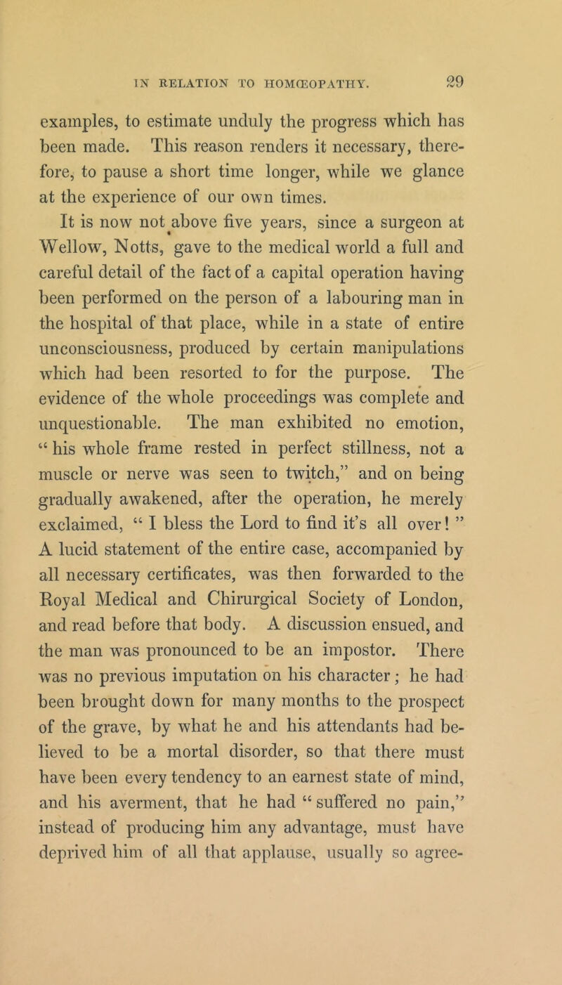 examples, to estimate unduly the progress which has been made. This reason renders it necessary, there- fore, to pause a short time longer, while we glance at the experience of our own times. It is now not^above five years, since a surgeon at Wellow, Notts, gave to the medical world a full and careful detail of the fact of a capital operation having been performed on the person of a labouring man in the hospital of that place, while in a state of entire unconsciousness, produced by certain manipulations which had been resorted to for the purpose. The evidence of the whole proceedings was complete and unquestionable. The man exhibited no emotion, “ his whole frame rested in perfect stillness, not a muscle or nerve was seen to twitch,” and on being gradually awakened, after the operation, he merely exclaimed, “ I bless the Lord to find it’s all over! ” A lucid statement of the entire case, accompanied by all necessary certificates, was then forwarded to the Royal Medical and Chirurgical Society of London, and read before that body. A discussion ensued, and the man was pronounced to be an impostor. There was no previous imputation on his character; he had been brought down for many months to the prospect of the grave, by what he and his attendants had be- lieved to be a mortal disorder, so that there must have been every tendency to an earnest state of mind, and his averment, that he had “ suffered no pain,” instead of producing him any advantage, must have deprived him of all that applause, usually so agree-