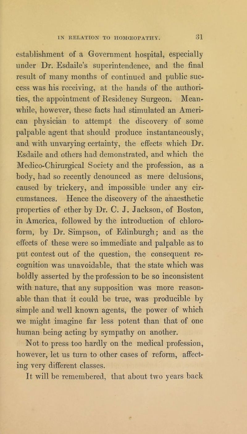establishment of a Government hospital, especially under Dr. Esdaile’s superintendence, and the final result of many months of continued and public suc- cess was his receiving, at the hands of the authori- ties, the appointment of Residency Surgeon. Mean- while, however, these facts had stimulated an Ameri- can physician to attempt the discovery of some palpable agent that should produce instantaneously, and with unvarying certainty, the effects which Dr. Esdaile and others had demonstrated, and which the Medico-Chirurgical Society and the profession, as a body, had so recently denounced as mere delusions, caused by trickery, and impossible under any cir- cumstances. Hence the discovery of the anaesthetic properties of ether by Dr. C. J. Jackson, of Boston, in America, followed by the introduction of chloro- form, by Dr. Simpson, of Edinburgh; and as the effects of these were so immediate and palpable as to put contest out of the question, the consequent re- cognition was unavoidable, that the state which was boldly asserted by the profession to be so inconsistent with nature, that any supposition was more reason- able than that it could be true, was producible by simple and well known agents, the power of which we might imagine far less potent than that of one human being acting by sympathy on another. Not to press too hardly on the medical profession, however, let us turn to other cases of reform, affect- ing very different classes. It will be remembered, that about two years back
