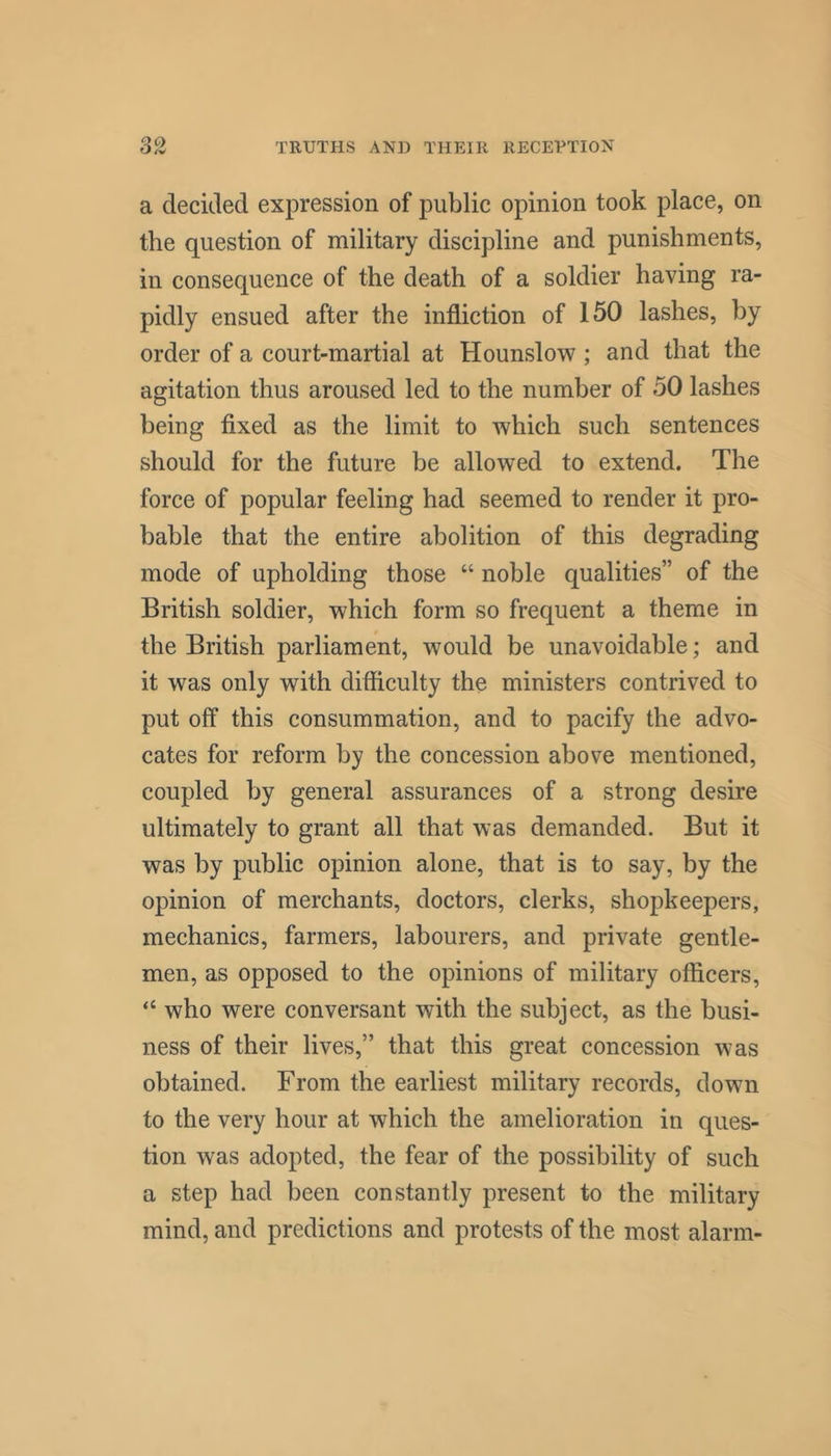 a decided expression of public opinion took place, on the question of military discipline and punishments, in consequence of the death of a soldier having ra- pidly ensued after the infliction of 150 lashes, by order of a court-martial at Hounslow ; and that the agitation thus aroused led to the number of 50 lashes being flxed as the limit to which such sentences should for the future be allowed to extend. The force of popular feeling had seemed to render it pro- bable that the entire abolition of this degrading mode of upholding those “ noble qualities” of the British soldier, which form so frequent a theme in the British parliament, would be unavoidable; and it was only with difficulty the ministers contrived to put off this consummation, and to pacify the advo- cates for reform by the concession above mentioned, coupled by general assurances of a strong desire ultimately to grant all that was demanded. But it was by public opinion alone, that is to say, by the opinion of merchants, doctors, clerks, shopkeepers, mechanics, farmers, labourers, and private gentle- men, as opposed to the opinions of military officers, “ who were conversant with the subject, as the busi- ness of their lives,” that this great concession was obtained. From the earliest military records, down to the very hour at which the amelioration in ques- tion was adopted, the fear of the possibility of such a step had been constantly present to the military mind, and predictions and protests of the most alarm-