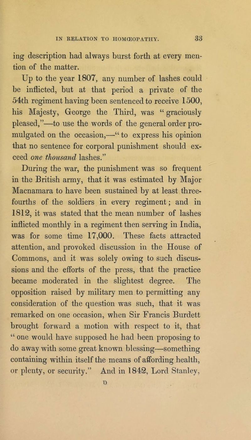 ing description had always burst forth at every men- tion of the matter. Up to the year 1807, any number of lashes could be inflicted, but at that period a private of the 54th regiment having been sentenced to receive 1500, his Majesty, George the Third, was “ graciously pleased,”—to use the words of the general order pro- mulgated on the occasion,—“ to express his opinion that no sentence for corporal punishment should ex- ceed one thousand lashes.” During the war, the punishment was so frequent in the British army, that it was estimated by Major Macnamara to have been sustained by at least three- fourths of the soldiers in every regiment; and in 1812, it was stated that the mean number of lashes inflicted monthly in a regiment then serving in India, was for some time 17,000. These facts attracted attention, and provoked discussion in the House of Commons, and it was solely owing to such discus- sions and the efforts of the press, that the practice became moderated in the slightest degree. The opposition raised by military men to permitting any consideration of the question was such, that it was remarked on one occasion, when Sir Francis Burdett brought forward a motion with respect to it, that “ one would have supposed he had been proposing to do away with some great known blessing—something containing within itself the means of affording health, or plenty, or security.” And in 1842, Lord Stanley,