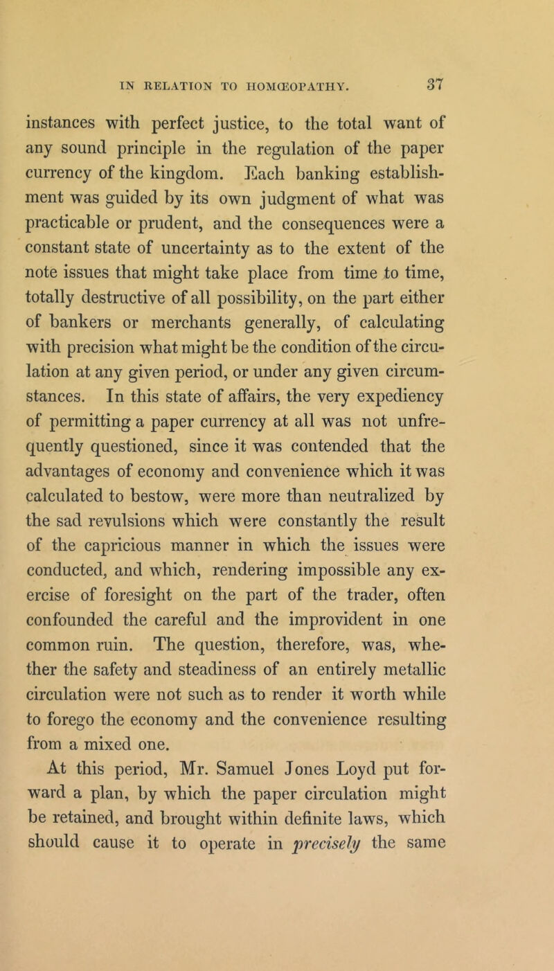 instances with perfect justice, to the total want of any sound principle in the regulation of the paper currency of the kingdom. Each banking establish- ment was guided by its own judgment of what was practicable or prudent, and the consequences were a constant state of uncertainty as to the extent of the note issues that might take place from time to time, totally destructive of all possibility, on the part either of bankers or merchants generally, of calculating with precision what might be the condition of the circu- lation at any given period, or under any given circum- stances. In this state of affairs, the very expediency of permitting a paper currency at all was not unfre- quently questioned, since it was contended that the advantages of economy and convenience which it was calculated to bestow, were more than neutralized by the sad revulsions which were constantly the result of the capricious manner in which the issues were conducted, and which, rendering impossible any ex- ercise of foresight on the part of the trader, often confounded the careful and the improvident in one common ruin. The question, therefore, was, whe- ther the safety and steadiness of an entirely metallic circulation were not such as to render it worth while to forego the economy and the convenience resulting from a mixed one. At this period, Mr. Samuel Jones Loyd put for- ward a plan, by which the paper circulation might be retained, and brought within definite laws, which should cause it to operate in j)recisely the same