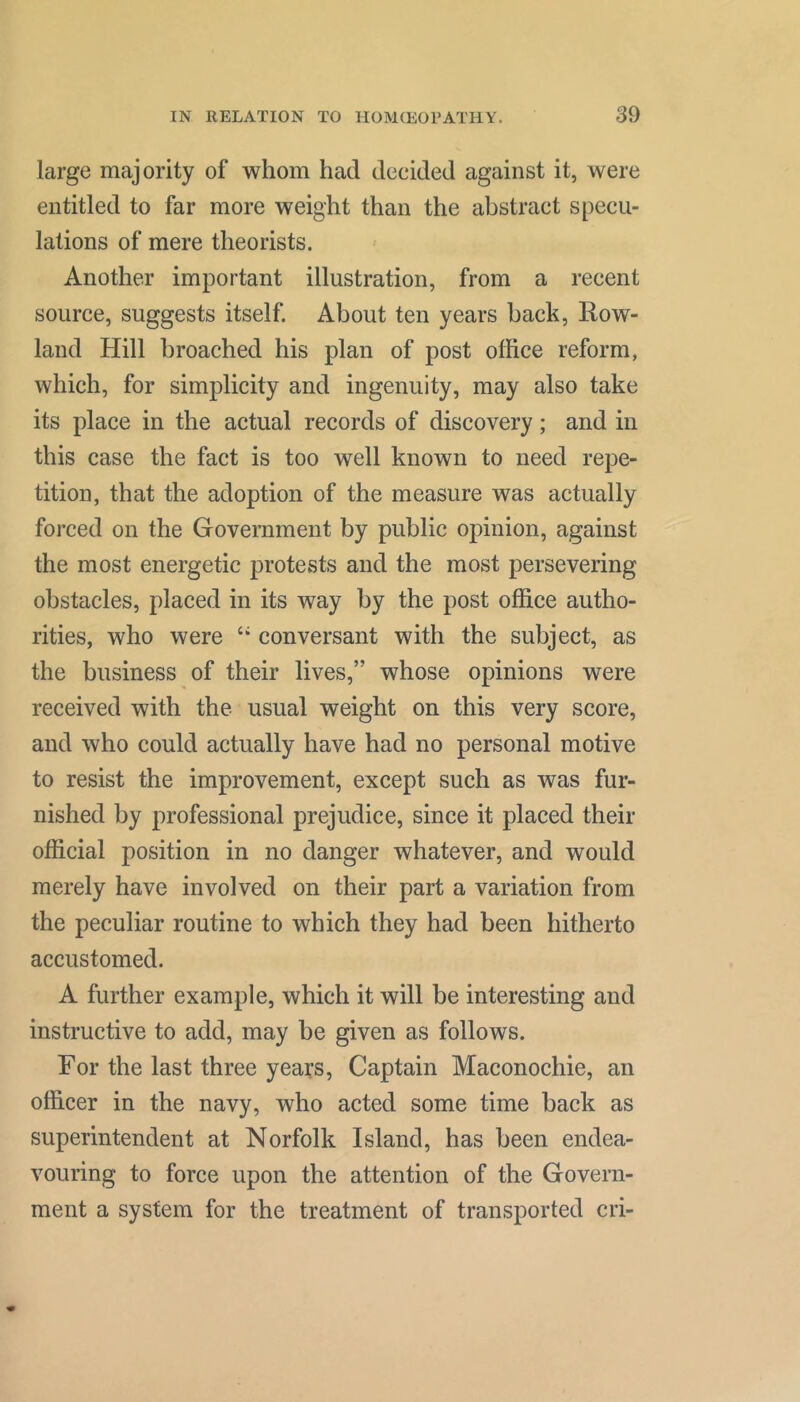 large majority of whom had decided against it, were entitled to far more weight than the abstract specu- lations of mere theorists. Another important illustration, from a recent source, suggests itself. About ten years back, Eow- land Hill broached his plan of post office reform, which, for simplicity and ingenuity, may also take its place in the actual records of discovery; and in this case the fact is too well known to need repe- tition, that the adoption of the measure was actually forced on the Government by public opinion, against the most energetic protests and the most persevering obstacles, placed in its way by the post office autho- rities, who were “ conversant with the subject, as the business of their lives,” whose opinions were received with the usual weight on this very score, and who could actually have had no personal motive to resist the improvement, except such as was fur- nished by professional prejudice, since it placed their official position in no danger whatever, and would merely have involved on their part a variation from the peculiar routine to which they had been hitherto accustomed. A further example, which it will be interesting and instructive to add, may be given as follows. For the last three years. Captain Maconochie, an officer in the navy, who acted some time back as superintendent at Norfolk Island, has been endea- vouring to force upon the attention of the Govern- ment a system for the treatment of transported cri-