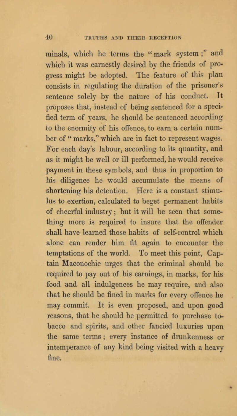 minals, which he terms the “ mark system and which it was earnestly desired by the friends of pro- gress might be adopted. The feature of this plan consists in regulating the duration of the prisoner’s sentence solely by the nature of his conduct. It proposes that, instead of being sentenced for a speci- fied term of years, he should be sentenced according to the enormity of his offence, to earn a certain num- ber of “ marks,” which are in fact to represent wages. For each day’s labour, according to its quantity, and as it might be well or ill performed, he would receive payment in these symbols, and thus in proportion to his diligence he would accumulate the means of shortening his detention. Here is a constant stimu- lus to exertion, calculated to beget permanent habits of cheerful industry; but it will be seen that some- thing more is required to insure that the offender shall have learned those habits of self-control which alone can render him fit again to encounter the temptations of the world. To meet this point. Cap- tain Maconochie urges that the criminal should be required to pay out of his earnings, in marks, for his food and all indulgences he may require, and also that he should be fined in marks for every offence he may commit. It is even proposed, and upon good reasons, that he should be permitted to purchase to- bacco and spirits, and other fancied luxuries upon the same terms; every instance of drunkenness or intemperance of any kind being visited with a heavy fine.