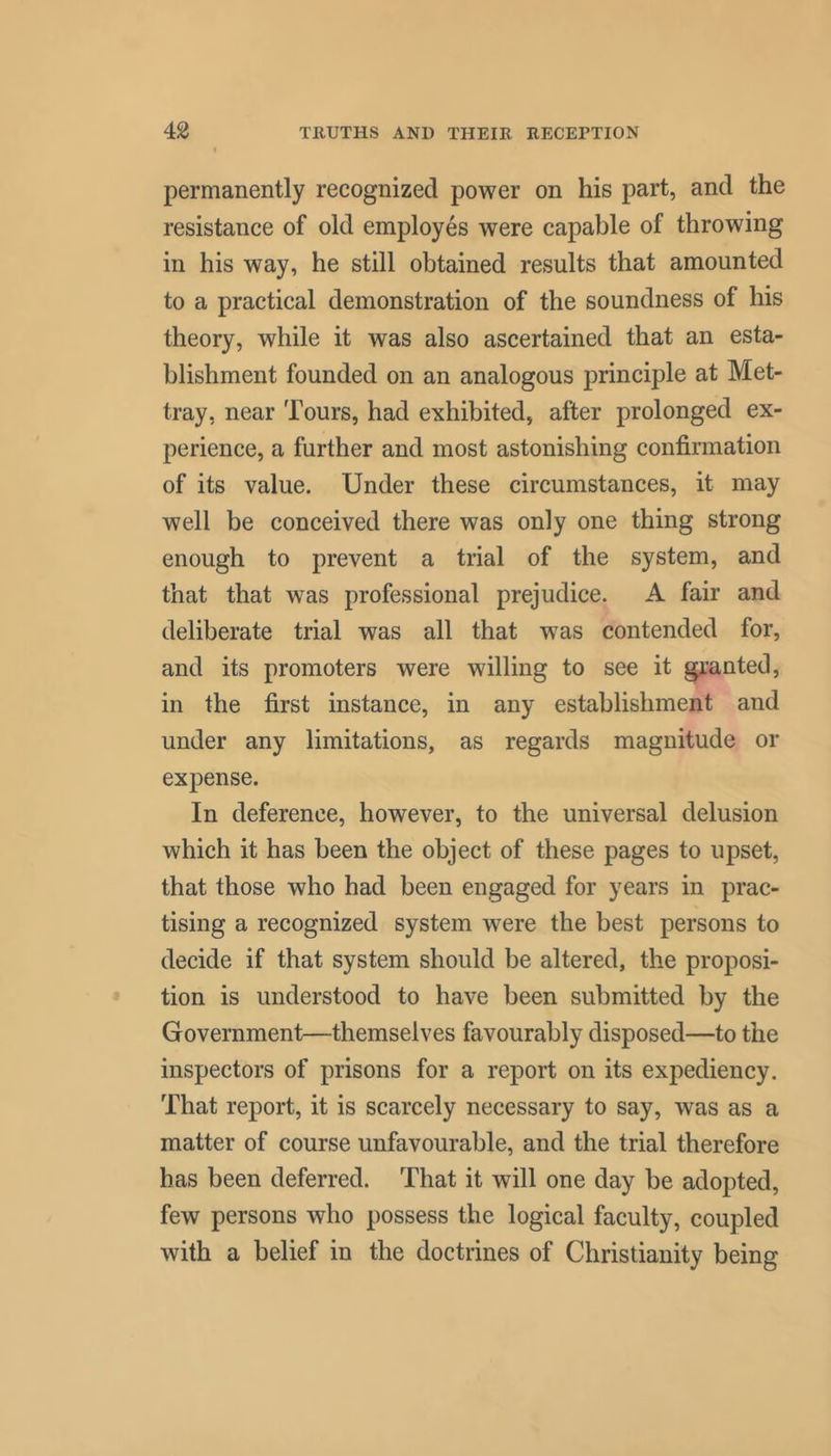 permanently recognized power on his part, and the resistance of old employes were capable of throwing in his way, he still obtained results that amounted to a practical demonstration of the soundness of his theory, while it was also ascertained that an esta- blishment founded on an analogous principle at Met- tray, near Tours, had exhibited, after prolonged ex- perience, a further and most astonishing confirmation of its value. Under these circumstances, it may well be conceived there was only one thing strong enough to prevent a trial of the system, and that that was professional prejudice. A fair and deliberate trial was all that was contended for, and its promoters were willing to see it granted, in the first instance, in any establishment and under any limitations, as regards magnitude or expense. In deference, however, to the universal delusion which it has been the object of these pages to upset, that those who had been engaged for years in prac- tising a recognized system were the best persons to decide if that system should be altered, the proposi- tion is understood to have been submitted by the Government—themselves favourably disposed—to the inspectors of prisons for a report on its expediency. That report, it is scarcely necessary to say, was as a matter of course unfavourable, and the trial therefore has been deferred. That it will one day be adopted, few persons who possess the logical faculty, coupled with a belief in the doctrines of Christianity being