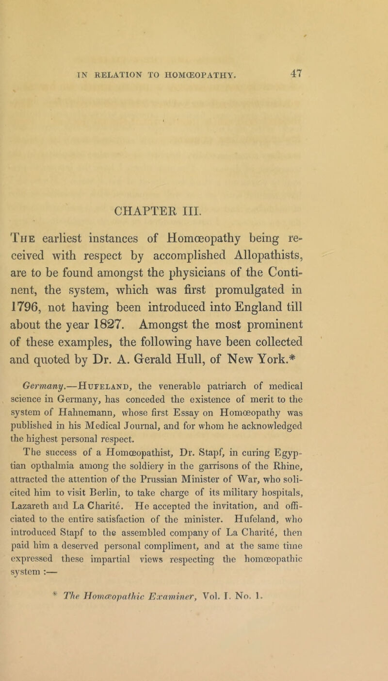 CHAPTER III. The earliest instances of Homoeopathy being re- ceived with respect by accomplished Allopathists, are to be found amongst the physicians of the Conti- nent, the system, which was first promulgated in 1796, not having been introduced into England till about the year 1827. Amongst the most prominent of these examples, the following have been collected and quoted by Dr. A. Gerald Hull, of New York.* Germany.—Hufeland, the venerable patriarch of medical science in Germany, has conceded the existence of merit to the system of Hahnemann, whose first Essay on Homoeopathy was published in his Medical Journal, and for whom he acknowledged the highest personal respect. The success of a Homoeopathist, Dr. Stapf, in curing Egyp- tian opthalmia among the soldiery in the garrisons of the Rhine, attracted the attention of the Prussian Minister of War, who soli- cited him to visit Berlin, to take charge of its military hospitals, Lazareth and La Charite. He accepted the invitation, and offi- ciated to the entire satisfaction of the minister. Hufeland, who introduced Stapf to the assembled company of La Charite, then paid him a deserved personal compliment, and at the same time expressed these impartial views respecting the homoeopathic system :— * The Homcpopafhic Examiner, Vol. I. No. 1.