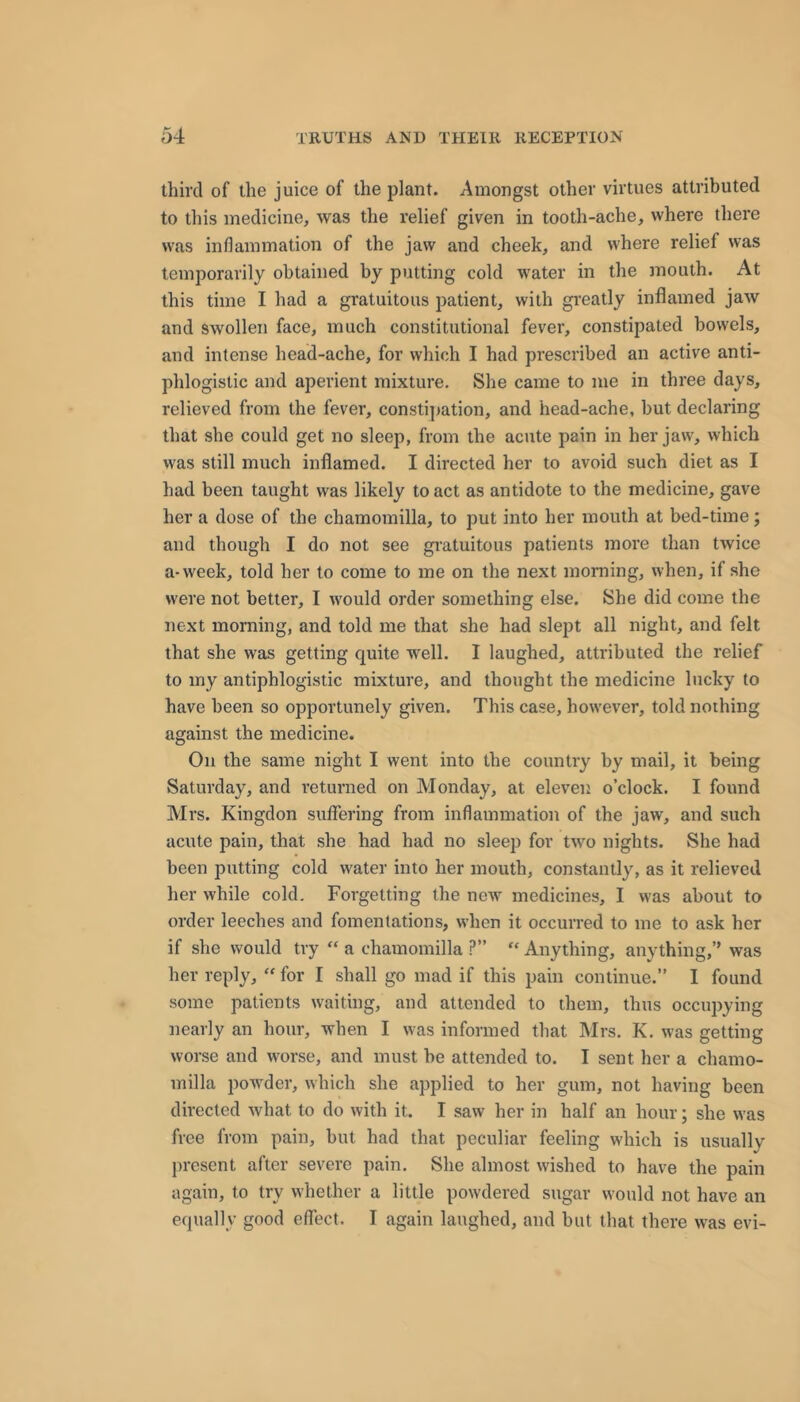 third of the juice of the plant. Amongst other virtues attributed to this medicine, was the relief given in tooth-ache, where there was inflammation of the jaw and cheek, and where relief was temporarily obtained by putting cold water in the mouth. At this time I had a gratuitous patient, with gi’eatly inflamed jaw and swollen face, much constitutional fever, constipated bowels, and intense head-ache, for which I had prescribed an active anti- phlogistic and aperient mixture. She came to me in three days, relieved from the fever, consti])ation, and head-ache, but declaring that she could get no sleep, from the acute pain in her jaw, which was still much inflamed. I directed her to avoid such diet as I had been taught was likely to act as antidote to the medicine, gave her a dose of the chamomilla, to put into her mouth at bed-time; and though I do not see gratuitous patients more than twice a-week, told her to come to me on the next morning, when, if she were not better, I would order something else. She did come the next morning, and told me that she had slept all night, and felt that she was getting quite well. I laughed, attributed the relief to my antiphlogistic mixture, and thought the medicine lucky to have been so opportunely given. This case, however, told nothing against the medicine. On the same night I went into the country by mail, it being Saturday, and returned on Monday, at eleven o’clock. I found Mrs. Kingdon suflering from inflammation of the jaw, and such acute pain, that she had had no sleep for two nights. She had been putting cold water into her mouth, constantly, as it relieved her while cold. Forgetting the new medicines, I was about to order leeches and fomentations, when it occurred to me to ask her if she would try “ a chamomilla ?” “ Anything, anything,’’ was her reply, “ for I shall go mad if this pain continue.” I found some patients waiting, and attended to them, thus occupying nearly an hour, when I was informed that Mrs, K. was getting worse and worse, and must be attended to. I sent her a chamo- milla powder, which she applied to her gum, not having been directed what to do with it. I saw her in half an hour; she was free from pain, but had that peculiar feeling which is usually present after severe pain. She almost wished to have the pain again, to try whether a little powdered sugar would not have an equally good effect. I again laughed, and but that there was evi-