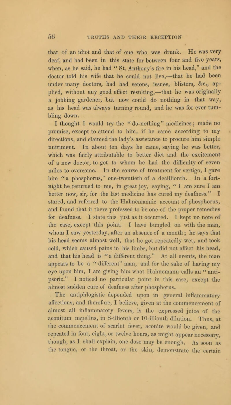 that of an idiot and that of one who was drunk. He was very deaf, and had been in this state for between four and five years, when, as he said, he had “ St. Anthony’s fire in his head,” and the doctor told his wife that he could not live,—that he had been under many doctors, had had setons, issues, blisters, &c,, ap- plied, without any good effect resulting,—that he was originally a jobbing gardener, but now could do nothing in that w'ay, as his head was always turning round, and he was for ever tum- bling down. I thought I would try the “do-nothing” medicines; made no promise, except to attend to him, if he came according to my directions, and claimed the lady’s assistance to procure him simple nutriment. In about ten days he came, saying he was better, which was fairly attributable to better diet and the excitement of a new doctor’, to get to whom he had the difficulty of seven miles to overcome. In the cotrrse of treatment for vertigo, I gave him “ a phosphorus,” one-twentieth of a decillionth. In a fort- night he returned to me, in great joy, saying, “ I am sure 1 am better now, sir, for the last medicine has cured my deafness.” I stared, and referred to the Hahnemannic account of phosphorus, and found that it there professed to be one of the proper remedies for deafness. I state this just as it occurred. I kept no note of the case, except this point. I have bungled on with the man, whom I saw yesterday, after an absence of a month; he says that his head seems almost well, that he got repeatedly wet, and took cold, which caused pains in his limbs, but did not affect his head, and that his head is “a different thing.” At all events, the man appears to be a “ different” man, and for the sake of having my’ eye upon him, I am giving him what Hahnemann calls an “ anti- psoric.” I noticed no particular point in this case, except the almost sudden cure of deafness after phosphorus. The antiphlogistic depended upon in general inflamniatorv affections, and therefore, I believe, given at the commencement of almost all inflammatory fevers, is the expressed juice of the aconitum napellus, in 8-illionth or lO-illionth dilution. Thus, at the commencement of scarlet fever, aconite would be given, and repeated in four, eight, or twelve hours, as might appear necessary, though, as I shall explain, one dose may be enough. As soon as the tongue, or the throat, or the skin, demonstrate the certain