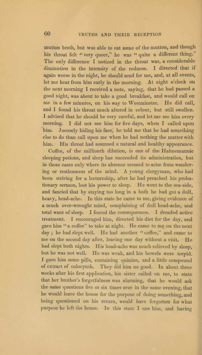 mutton broth, but was able to eat some of the mutton, and though his throat felt very queer,” he was quite a different thing.” The only difference I noticed in the throat was, a considerable diminution in the intensity of the redness. I directed that if again worse in the night, he should send for me, and, at all events, let me hear from him early in the morning. At eight o’clock on the next morning I received a note, saying, that he had passed a good night, was about to take a good breakfast, and would call on me in a few minutes, on his way to Westminster. He did call, and I found his throat much altered in colour, but still swollen. I advised that he should be very careful, and let me see him every morning. I did not see him for five days, when I called upon him. Jocosely hiding his face, he told me that he had something else to do than call upon me when he had nothing the matter with him. His throat had assumed a natural and healthy appearance. Coffee, of the millionth dilution, is one of the Hahnemannic sleeping potions, and sleep has succeeded its administration, but in those cases only where its absence seemed to arise from wander- ing or restlessness of the mind. A young clergyman, who had been striving for a lectureship, after he had preached his proba- tionary sermon, lost his power to sleep. He went to the sea-side, and fancied that by staying too long in a bath he had got a dull, heavy, head-ache. In this state he came to me, giving evidence of a much over-wrought mind, complaining of dull head-ache, and total want of sleep. I feared the consequences. I dreaded active treatment. I encouraged him, directed his diet for the day, and gave him “a coffee” to take at night. He came to me on the next day; he had slept well. He had another “coffee,” and came to me on the second day after, leaving one day without a visit. He had slept both nights. His head-ache was much relieved by sleep, but he was not well. He was weak, and his bowels were torpid. I gave him some pills, containing quinine, and a little compound of extract of colocynih. They did him no good. In about three weeks after his first application, his sister called on me, to state that her brother’s forgetfulness was alarming, that he would ask the same questions live or six times over in the same evening, that he would leave the house for the purpose of doing something, and being questioned on his return, would have forgotten for what jiurpose he left the house. In this state I saw him, and having