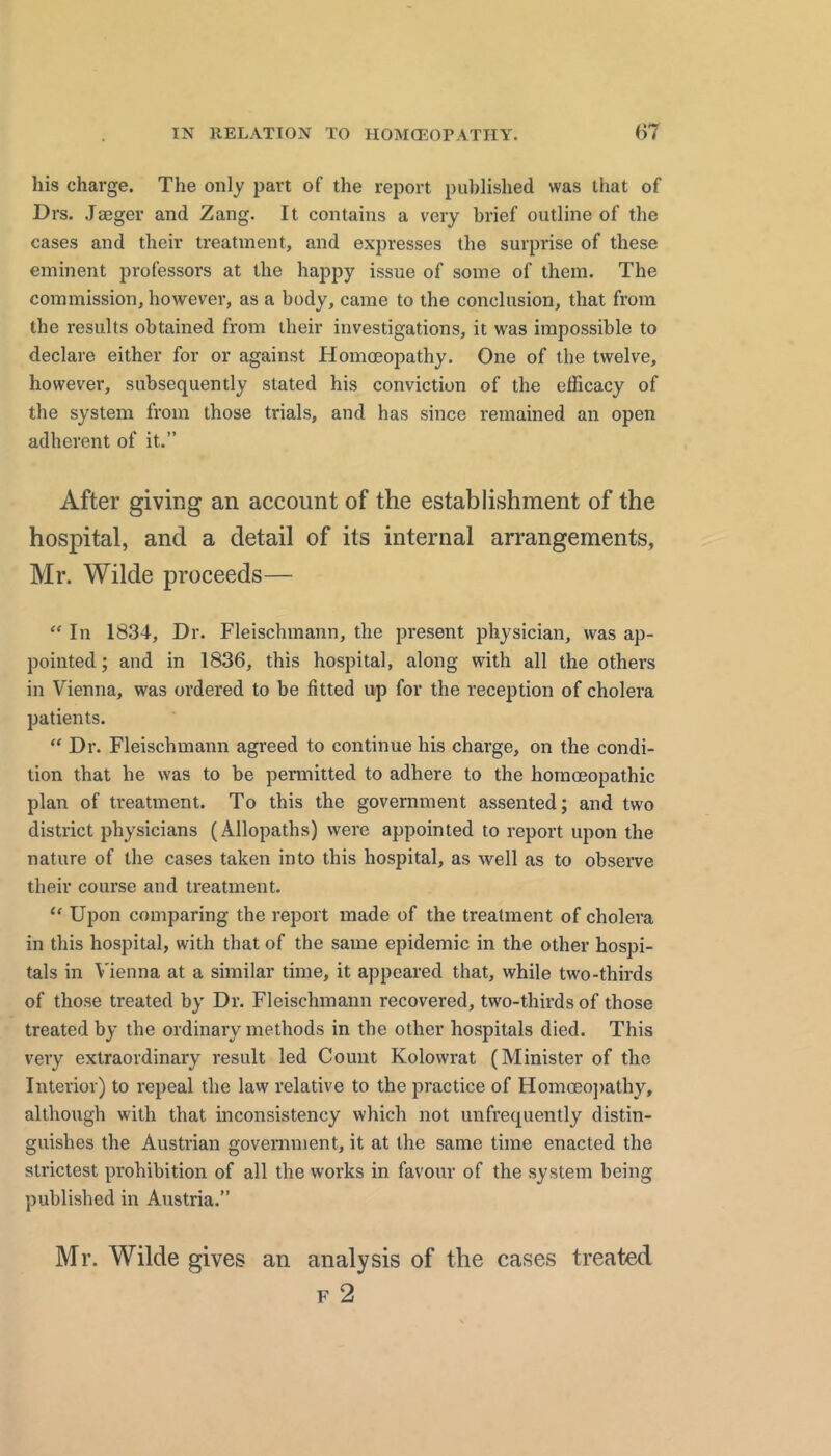 his charge. The only part of the report published was that of Drs. Jaeger and Zang. It contains a very brief outline of the cases and their treatment, and expresses the surprise of these eminent professors at the happy issue of some of them. The commission, however, as a body, came to the conclusion, that from the results obtained from their investigations, it was impossible to declare either for or against Homoeopathy. One of the twelve, however, subsequently stated his conviction of the efficacy of the system from those trials, and has since remained an open adherent of it.” After giving an account of the establishment of the hospital, and a detail of its internal arrangements, Mr. Wilde proceeds— In 1834, Dr. Fleischmann, the present physician, was ap- pointed ; and in 1836, this hospital, along with all the others in Vienna, was ordered to be fitted up for the reception of cholera patients. “ Dr. Fleischmann agreed to continue his charge, on the condi- tion that he was to be pennitted to adhere to the homoeopathic plan of treatment. To this the government assented; and two district physicians (Allopaths) were appointed to report upon the nature of the cases taken into this hospital, as well as to observe their course and treatment. “ Upon comparing the report made of the treatment of cholera in this hospital, with that of the same epidemic in the other hospi- tals in Vienna at a similar time, it appeared that, while two-thirds of those treated by Dr. Fleischmann recovered, two-thirds of those treated by the ordinary methods in the other hospitals died. This very extraordinary result led Count Kolowrat (Minister of the Interior) to repeal the law relative to the practice of Homceo])athy, although with that inconsistency which not unfrequently distin- guishes the Austrian government, it at the same time enacted the strictest prohibition of all the works in favour of the system being published in Austria.” Mr. Wilde gives an analysis of the cases treated F 2